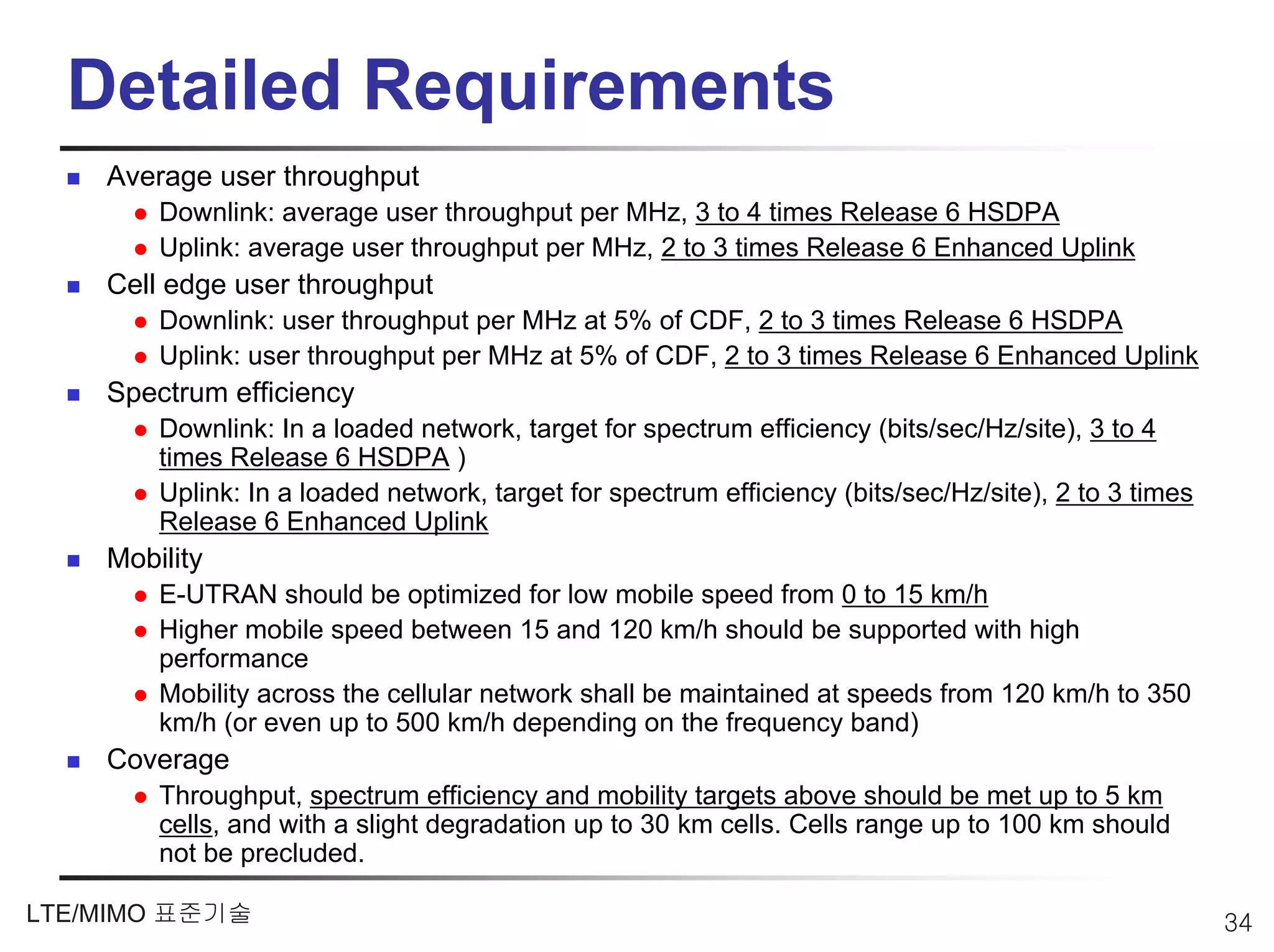 Detailed Requirements
    Average user throughput
        Downlink: average user throughput per MHz, 3 to 4 times Release 6 HSDPA
        Uplink: average user throughput per MHz, 2 to 3 times Release 6 Enhanced Uplink
    Cell edge user throughput
        Downlink: user throughput per MHz at 5% of CDF, 2 to 3 times Release 6 HSDPA
        Uplink: user throughput per MHz at 5% of CDF, 2 to 3 times Release 6 Enhanced Uplink
    Spectrum efficiency
        Downlink: In a loaded network, target for spectrum efficiency (bits/sec/Hz/site), 3 to 4
        times Release 6 HSDPA )
        Uplink: In a loaded network, target for spectrum efficiency (bits/sec/Hz/site), 2 to 3 times
        Release 6 Enhanced Uplink
    Mobility
        E-UTRAN should be optimized for low mobile speed from 0 to 15 km/h
        Higher mobile speed between 15 and 120 km/h should be supported with high
        performance
        Mobility across the cellular network shall be maintained at speeds from 120 km/h to 350
        km/h (or even up to 500 km/h depending on the frequency band)
    Coverage
        Throughput, spectrum efficiency and mobility targets above should be met up to 5 km
        cells, and with a slight degradation up to 30 km cells. Cells range up to 100 km should
        not be precluded.

LTE/MIMO 표준기술                                                                                          34
 