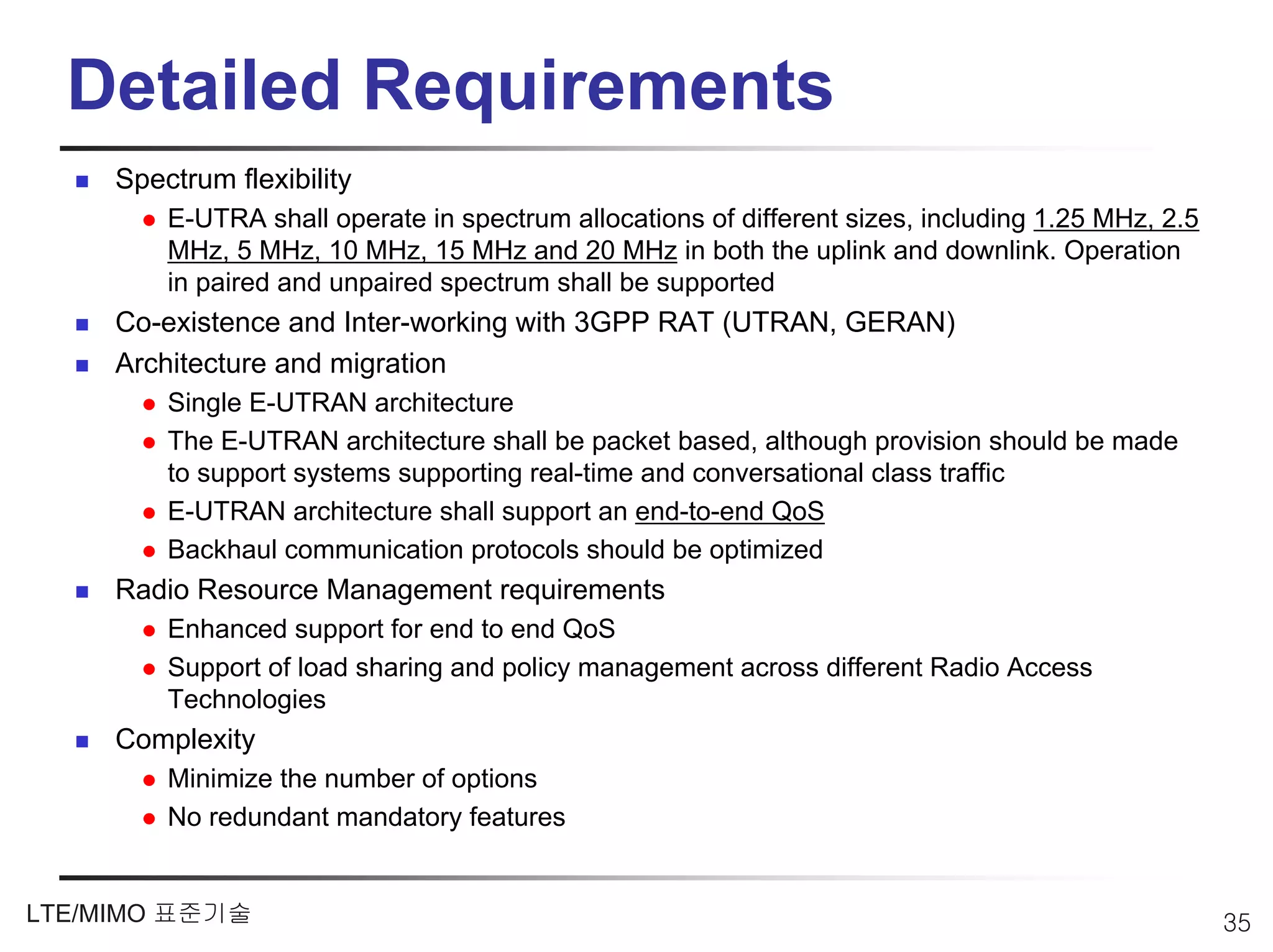 Detailed Requirements
     Spectrum flexibility
         E-UTRA shall operate in spectrum allocations of different sizes, including 1.25 MHz, 2.5
         MHz, 5 MHz, 10 MHz, 15 MHz and 20 MHz in both the uplink and downlink. Operation
         in paired and unpaired spectrum shall be supported
     Co-existence and Inter-working with 3GPP RAT (UTRAN, GERAN)
     Architecture and migration
         Single E-UTRAN architecture
         The E-UTRAN architecture shall be packet based, although provision should be made
         to support systems supporting real-time and conversational class traffic
         E-UTRAN architecture shall support an end-to-end QoS
         Backhaul communication protocols should be optimized
     Radio Resource Management requirements
         Enhanced support for end to end QoS
         Support of load sharing and policy management across different Radio Access
         Technologies
     Complexity
         Minimize the number of options
         No redundant mandatory features


LTE/MIMO 표준기술                                                                                       35
 