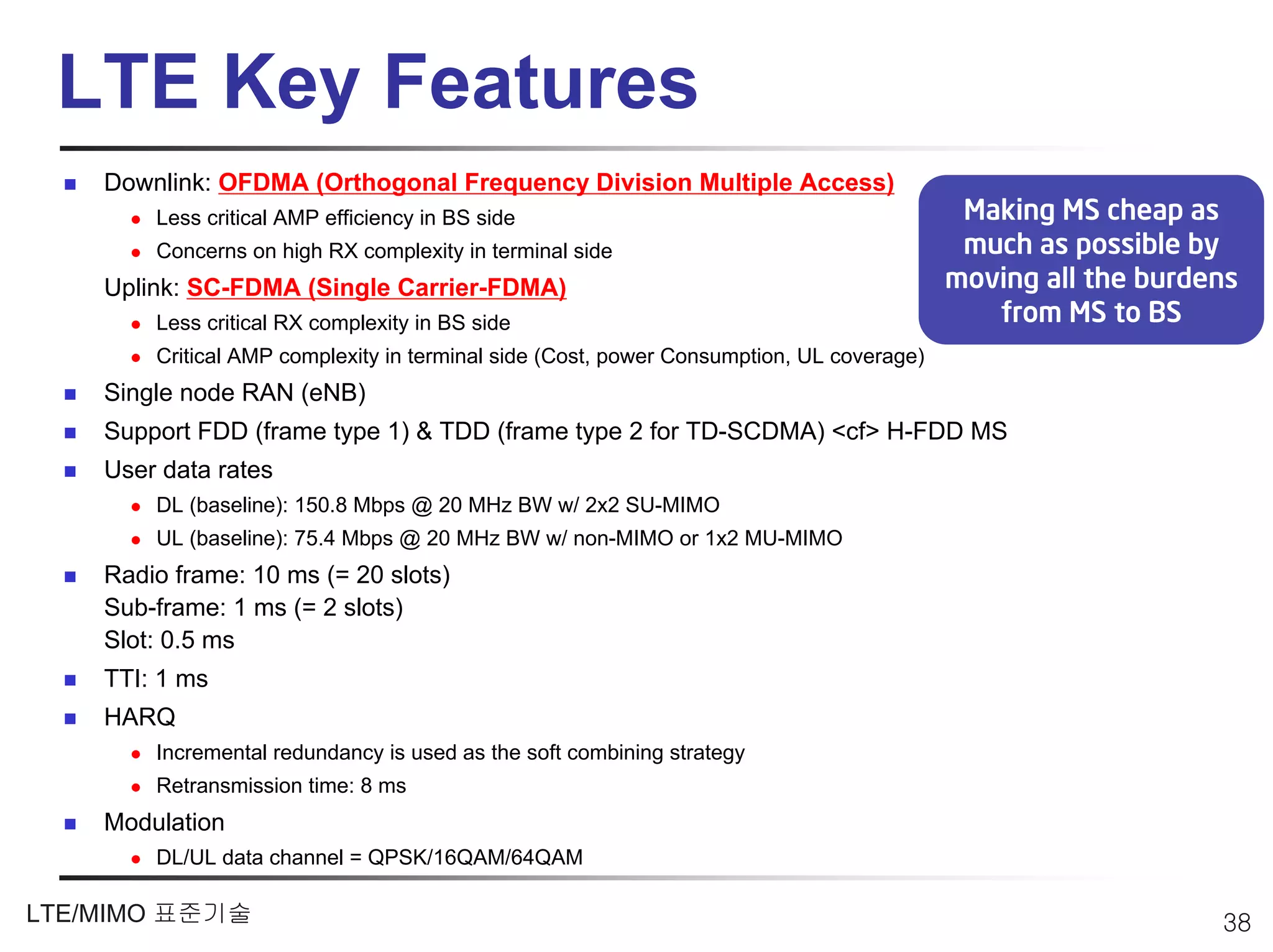 LTE Key Features
    Downlink: OFDMA (Orthogonal Frequency Division Multiple Access)
        Less critical AMP efficiency in BS side                                            Making MS cheap as
        Concerns on high RX complexity in terminal side                                    much as possible by
    Uplink: SC-FDMA (Single Carrier-FDMA)                                                 moving all the burdens
        Less critical RX complexity in BS side                                               from MS to BS
        Critical AMP complexity in terminal side (Cost, power Consumption, UL coverage)
    Single node RAN (eNB)
    Support FDD (frame type 1) & TDD (frame type 2 for TD-SCDMA) <cf> H-FDD MS
    User data rates
        DL (baseline): 150.8 Mbps @ 20 MHz BW w/ 2x2 SU-MIMO
        UL (baseline): 75.4 Mbps @ 20 MHz BW w/ non-MIMO or 1x2 MU-MIMO
    Radio frame: 10 ms (= 20 slots)
    Sub-frame: 1 ms (= 2 slots)
    Slot: 0.5 ms
    TTI: 1 ms
    HARQ
        Incremental redundancy is used as the soft combining strategy
        Retransmission time: 8 ms
    Modulation
        DL/UL data channel = QPSK/16QAM/64QAM

LTE/MIMO 표준기술                                                                                                 38
 
