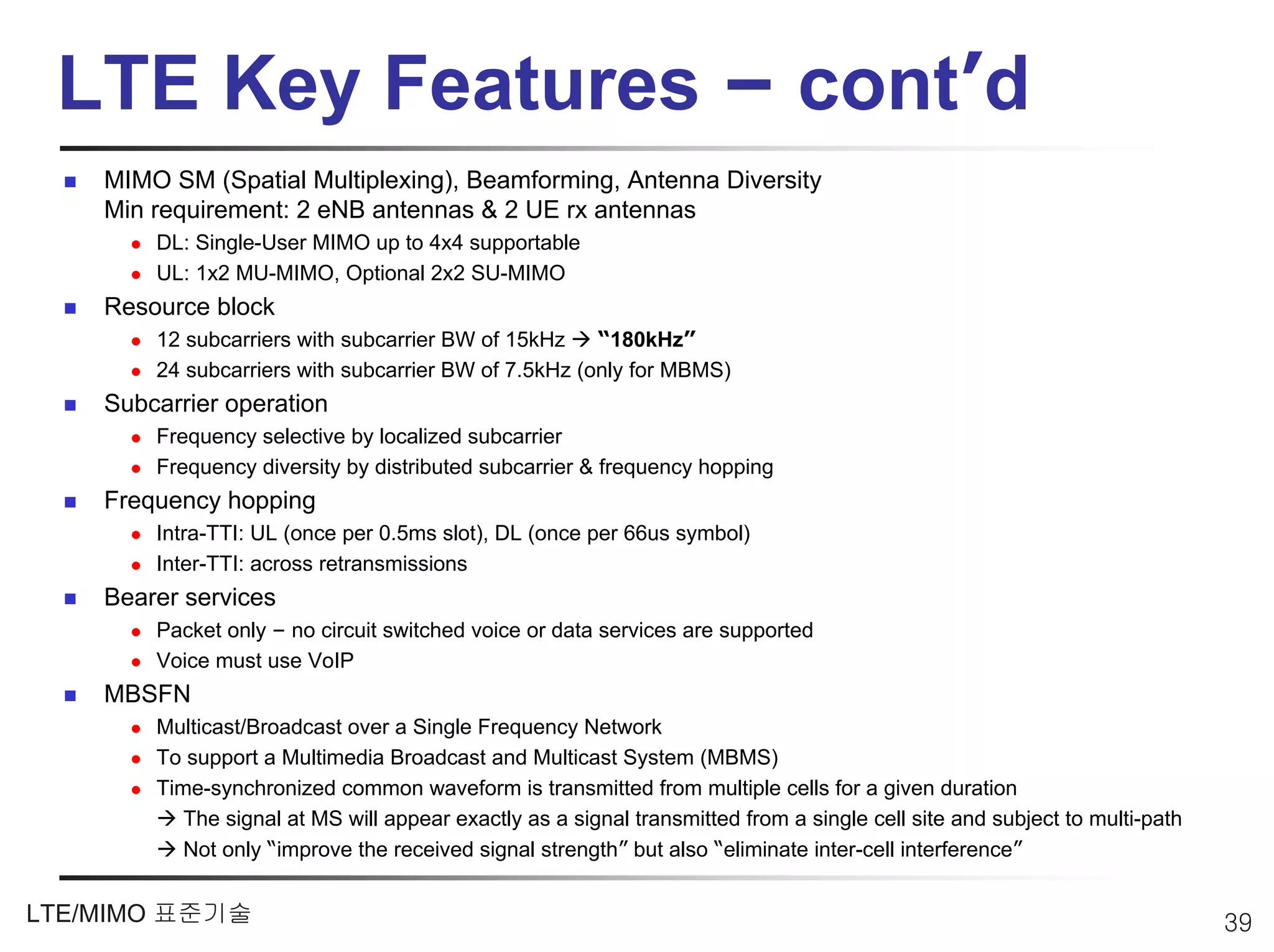 LTE Key Features – cont’d
    MIMO SM (Spatial Multiplexing), Beamforming, Antenna Diversity
    Min requirement: 2 eNB antennas & 2 UE rx antennas
        DL: Single-User MIMO up to 4x4 supportable
        UL: 1x2 MU-MIMO, Optional 2x2 SU-MIMO
    Resource block
        12 subcarriers with subcarrier BW of 15kHz    “180kHz”
        24 subcarriers with subcarrier BW of 7.5kHz (only for MBMS)
    Subcarrier operation
        Frequency selective by localized subcarrier
        Frequency diversity by distributed subcarrier & frequency hopping
    Frequency hopping
        Intra-TTI: UL (once per 0.5ms slot), DL (once per 66us symbol)
        Inter-TTI: across retransmissions
    Bearer services
        Packet only – no circuit switched voice or data services are supported
        Voice must use VoIP
    MBSFN
        Multicast/Broadcast over a Single Frequency Network
        To support a Multimedia Broadcast and Multicast System (MBMS)
        Time-synchronized common waveform is transmitted from multiple cells for a given duration
           The signal at MS will appear exactly as a signal transmitted from a single cell site and subject to multi-path
           Not only “improve the received signal strength” but also “eliminate inter-cell interference”


LTE/MIMO 표준기술                                                                                                               39
 