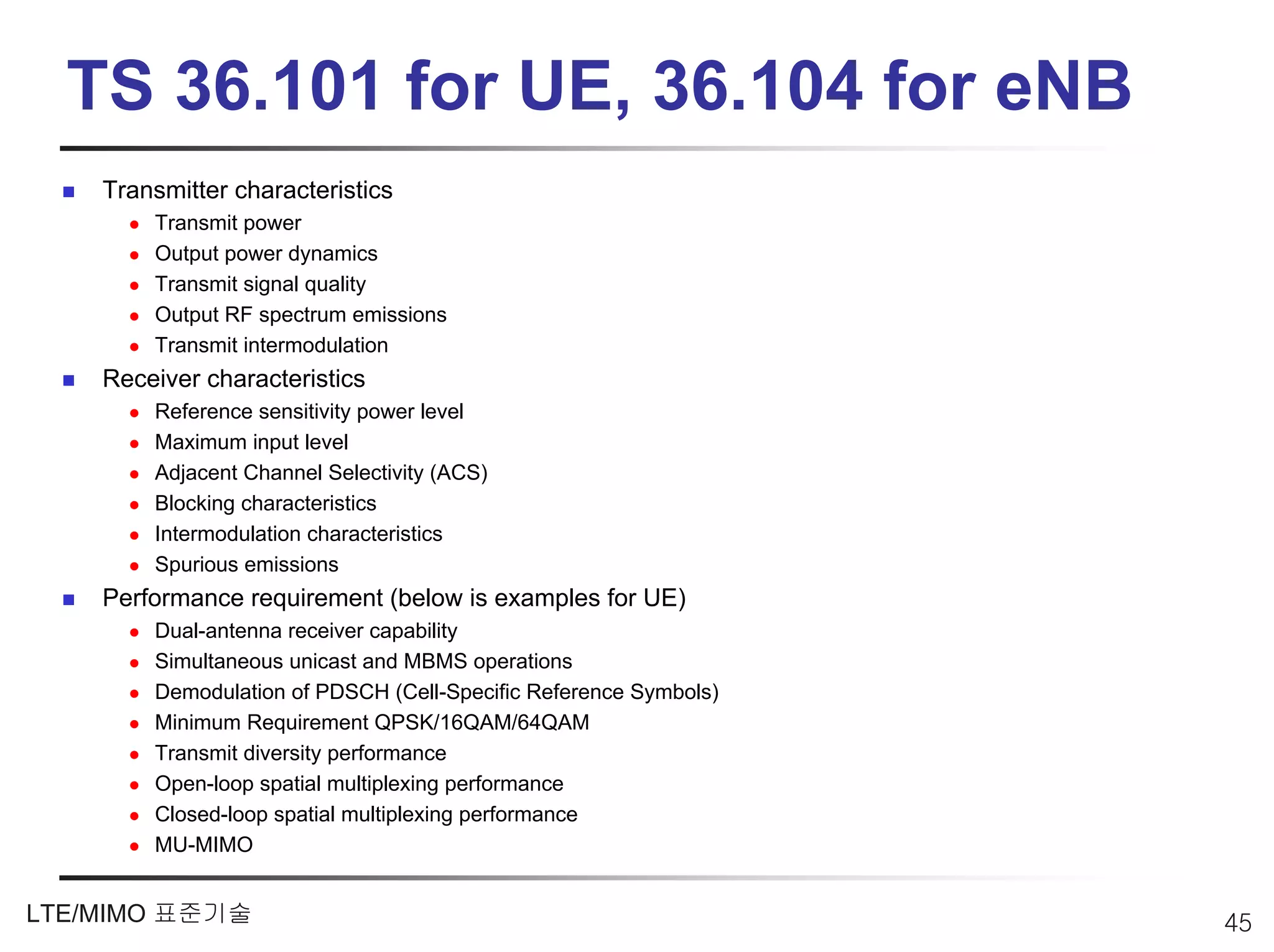 TS 36.101 for UE, 36.104 for eNB
    Transmitter characteristics
        Transmit power
        Output power dynamics
        Transmit signal quality
        Output RF spectrum emissions
        Transmit intermodulation
    Receiver characteristics
        Reference sensitivity power level
        Maximum input level
        Adjacent Channel Selectivity (ACS)
        Blocking characteristics
        Intermodulation characteristics
        Spurious emissions
    Performance requirement (below is examples for UE)
        Dual-antenna receiver capability
        Simultaneous unicast and MBMS operations
        Demodulation of PDSCH (Cell-Specific Reference Symbols)
        Minimum Requirement QPSK/16QAM/64QAM
        Transmit diversity performance
        Open-loop spatial multiplexing performance
        Closed-loop spatial multiplexing performance
        MU-MIMO


LTE/MIMO 표준기술                                                     45
 