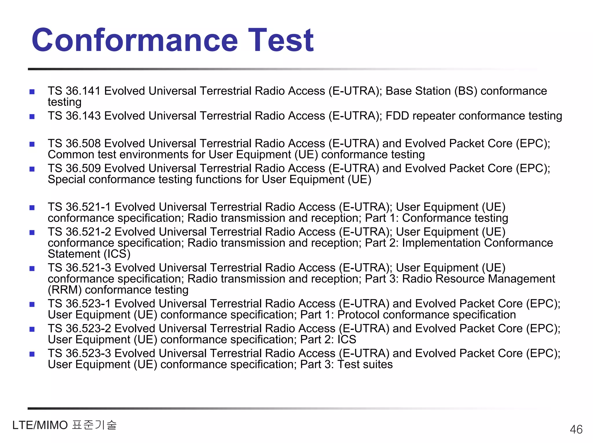 Conformance Test
    TS 36.141 Evolved Universal Terrestrial Radio Access (E-UTRA); Base Station (BS) conformance
    testing
    TS 36.143 Evolved Universal Terrestrial Radio Access (E-UTRA); FDD repeater conformance testing

    TS 36.508 Evolved Universal Terrestrial Radio Access (E-UTRA) and Evolved Packet Core (EPC);
    Common test environments for User Equipment (UE) conformance testing
    TS 36.509 Evolved Universal Terrestrial Radio Access (E-UTRA) and Evolved Packet Core (EPC);
    Special conformance testing functions for User Equipment (UE)

    TS 36.521-1 Evolved Universal Terrestrial Radio Access (E-UTRA); User Equipment (UE)
    conformance specification; Radio transmission and reception; Part 1: Conformance testing
    TS 36.521-2 Evolved Universal Terrestrial Radio Access (E-UTRA); User Equipment (UE)
    conformance specification; Radio transmission and reception; Part 2: Implementation Conformance
    Statement (ICS)
    TS 36.521-3 Evolved Universal Terrestrial Radio Access (E-UTRA); User Equipment (UE)
    conformance specification; Radio transmission and reception; Part 3: Radio Resource Management
    (RRM) conformance testing
    TS 36.523-1 Evolved Universal Terrestrial Radio Access (E-UTRA) and Evolved Packet Core (EPC);
    User Equipment (UE) conformance specification; Part 1: Protocol conformance specification
    TS 36.523-2 Evolved Universal Terrestrial Radio Access (E-UTRA) and Evolved Packet Core (EPC);
    User Equipment (UE) conformance specification; Part 2: ICS
    TS 36.523-3 Evolved Universal Terrestrial Radio Access (E-UTRA) and Evolved Packet Core (EPC);
    User Equipment (UE) conformance specification; Part 3: Test suites




LTE/MIMO 표준기술                                                                                         46
 