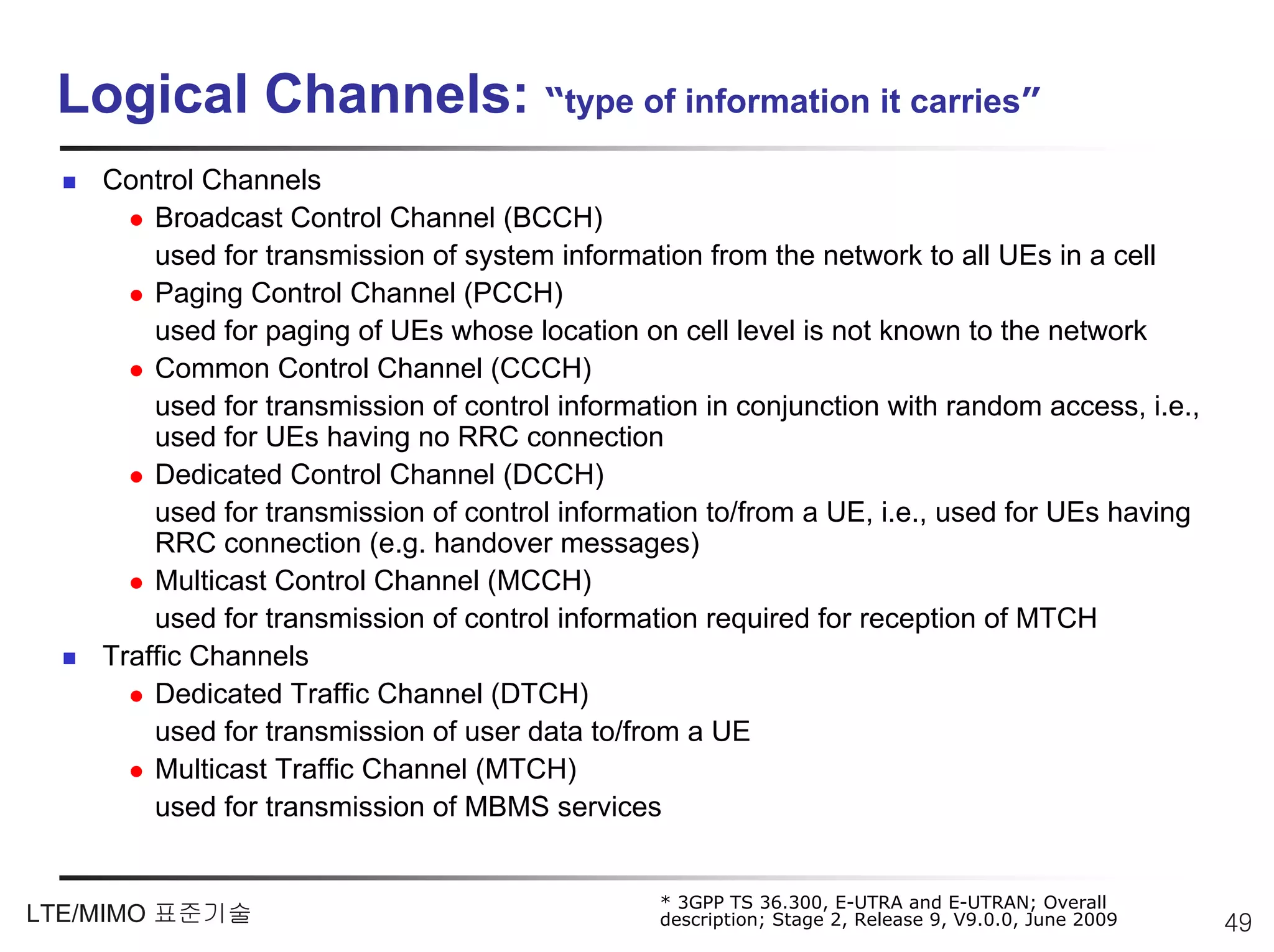 Logical Channels: “type of information it carries”
    Control Channels
        Broadcast Control Channel (BCCH)
        used for transmission of system information from the network to all UEs in a cell
        Paging Control Channel (PCCH)
        used for paging of UEs whose location on cell level is not known to the network
        Common Control Channel (CCCH)
        used for transmission of control information in conjunction with random access, i.e.,
        used for UEs having no RRC connection
        Dedicated Control Channel (DCCH)
        used for transmission of control information to/from a UE, i.e., used for UEs having
        RRC connection (e.g. handover messages)
        Multicast Control Channel (MCCH)
        used for transmission of control information required for reception of MTCH
    Traffic Channels
        Dedicated Traffic Channel (DTCH)
        used for transmission of user data to/from a UE
        Multicast Traffic Channel (MTCH)
        used for transmission of MBMS services


                                                 * 3GPP TS 36.300, E-UTRA and E-UTRAN; Overall
LTE/MIMO 표준기술                                    description; Stage 2, Release 9, V9.0.0, June 2009   49
 
