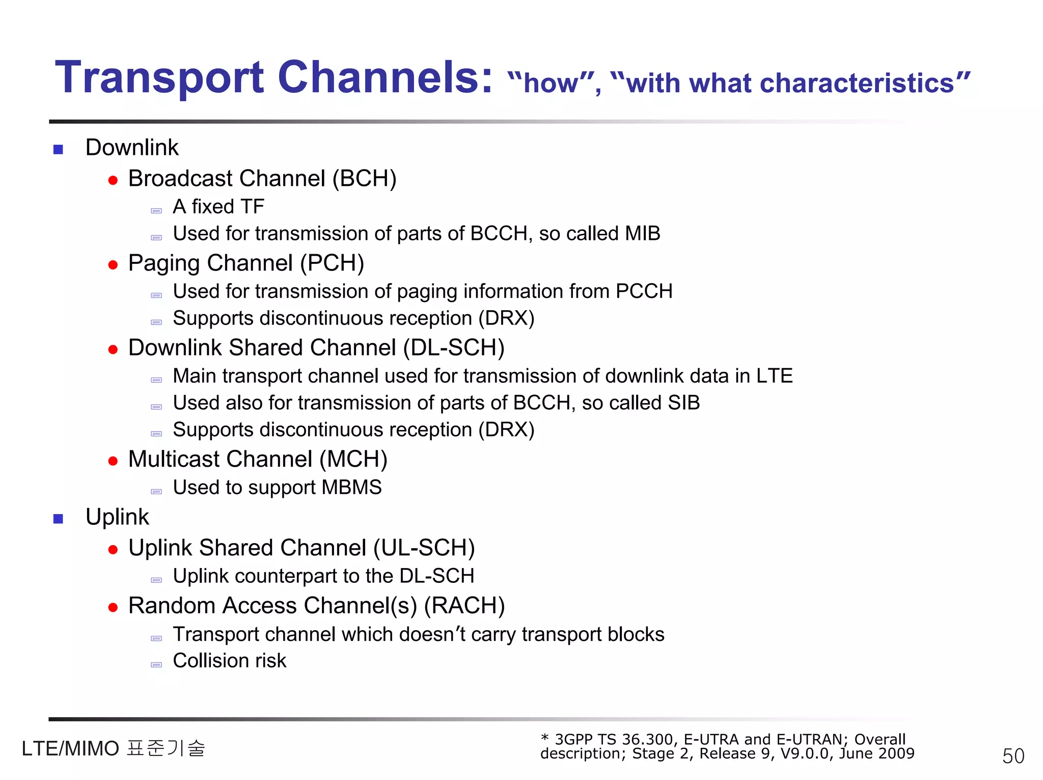 Transport Channels: “how”, “with what characteristics”
    Downlink
       Broadcast Channel (BCH)
           A fixed TF
           Used for transmission of parts of BCCH, so called MIB
       Paging Channel (PCH)
           Used for transmission of paging information from PCCH
           Supports discontinuous reception (DRX)
       Downlink Shared Channel (DL-SCH)
           Main transport channel used for transmission of downlink data in LTE
           Used also for transmission of parts of BCCH, so called SIB
           Supports discontinuous reception (DRX)
       Multicast Channel (MCH)
           Used to support MBMS
    Uplink
        Uplink Shared Channel (UL-SCH)
           Uplink counterpart to the DL-SCH
       Random Access Channel(s) (RACH)
           Transport channel which doesn’t carry transport blocks
           Collision risk


                                                   * 3GPP TS 36.300, E-UTRA and E-UTRAN; Overall
LTE/MIMO 표준기술                                      description; Stage 2, Release 9, V9.0.0, June 2009   50
 