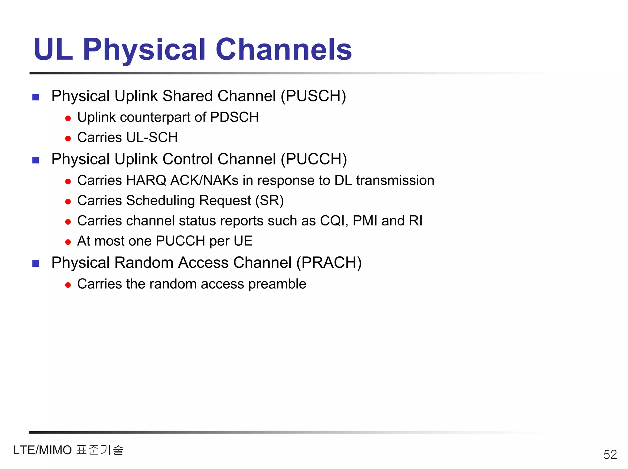 UL Physical Channels
    Physical Uplink Shared Channel (PUSCH)
       Uplink counterpart of PDSCH
       Carries UL-SCH
    Physical Uplink Control Channel (PUCCH)
       Carries HARQ ACK/NAKs in response to DL transmission
       Carries Scheduling Request (SR)
       Carries channel status reports such as CQI, PMI and RI
       At most one PUCCH per UE
    Physical Random Access Channel (PRACH)
       Carries the random access preamble




LTE/MIMO 표준기술                                                   52
 