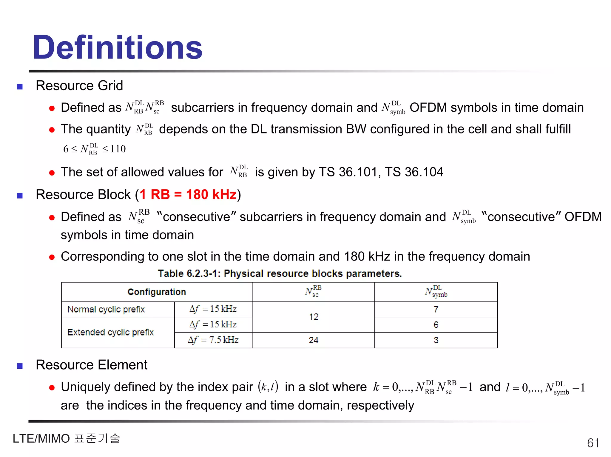 Definitions
  Resource Grid
                       DL   RB                                  DL
     Defined as N RB N sc subcarriers in frequency domain and N symb OFDM symbols in time domain
                    DL
     The quantity N RB depends on the DL transmission BW configured in the cell and shall fulfill
      6 ≤ N RB ≤ 110
            DL


                                     DL
     The set of allowed values for N RB is given by TS 36.101, TS 36.104
  Resource Block (1 RB = 180 kHz)
     Defined as N sc “consecutive” subcarriers in frequency domain and N symb “consecutive” OFDM
                   RB                                                    DL


     symbols in time domain
     Corresponding to one slot in the time domain and 180 kHz in the frequency domain




  Resource Element
     Uniquely defined by the index pair (k, l ) in a slot where k = 0,..., N RB N sc − 1 and l = 0,..., N symb − 1
                                                                             DL   RB                      DL


     are the indices in the frequency and time domain, respectively

LTE/MIMO 표준기술                                                                                                        61
 