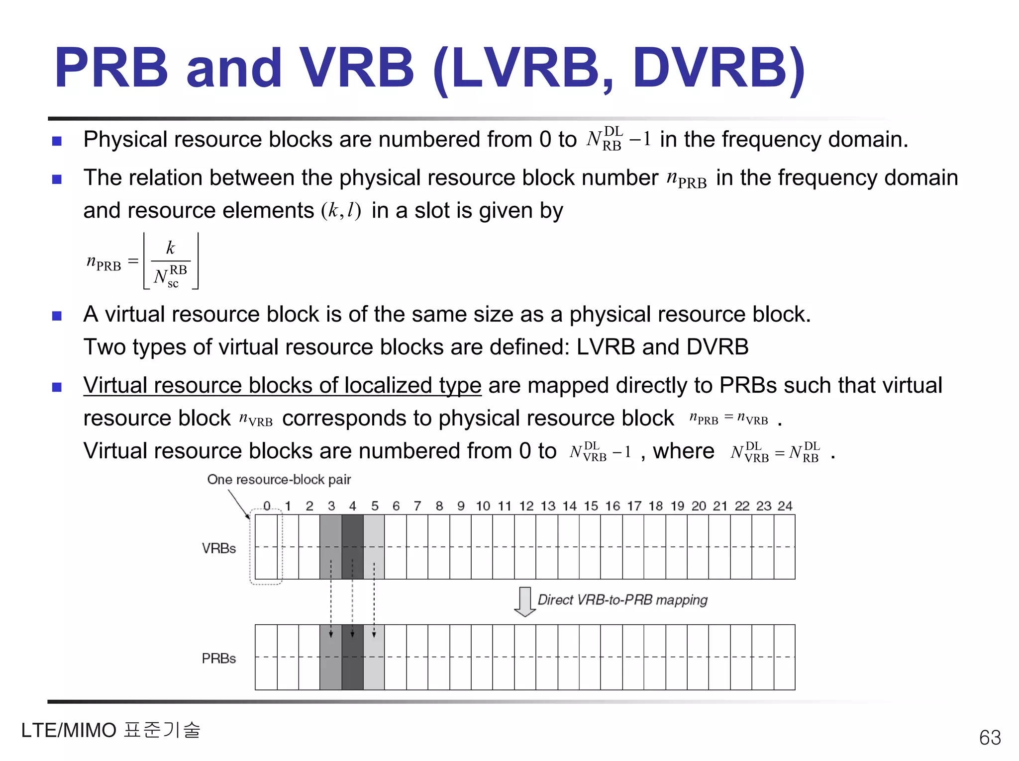 PRB and VRB (LVRB, DVRB)
    Physical resource blocks are numbered from 0 to N RB − 1 in the frequency domain.
                                                      DL


    The relation between the physical resource block number nPRB in the frequency domain
    and resource elements (k , l ) in a slot is given by
           ⎢ k ⎥
    nPRB = ⎢ RB ⎥
           ⎢ N sc ⎥
           ⎣      ⎦
    A virtual resource block is of the same size as a physical resource block.
    Two types of virtual resource blocks are defined: LVRB and DVRB
    Virtual resource blocks of localized type are mapped directly to PRBs such that virtual
    resource block nVRB corresponds to physical resource block nPRB = nVRB .
    Virtual resource blocks are numbered from 0 to N VRB − 1 , where N VRB = N RB .
                                                      DL               DL      DL




LTE/MIMO 표준기술                                                                                 63
 