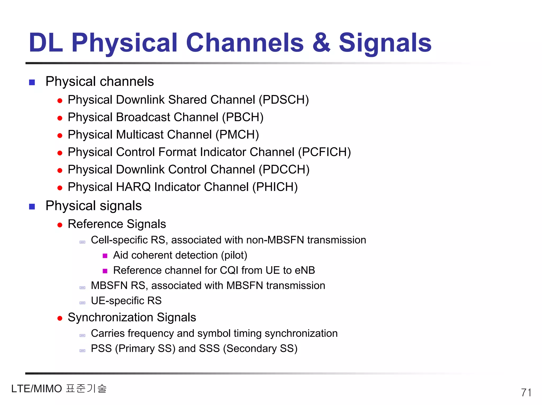 DL Physical Channels & Signals
    Physical channels
       Physical Downlink Shared Channel (PDSCH)
       Physical Broadcast Channel (PBCH)
       Physical Multicast Channel (PMCH)
       Physical Control Format Indicator Channel (PCFICH)
       Physical Downlink Control Channel (PDCCH)
       Physical HARQ Indicator Channel (PHICH)
    Physical signals
       Reference Signals
           Cell-specific RS, associated with non-MBSFN transmission
                Aid coherent detection (pilot)
                Reference channel for CQI from UE to eNB
           MBSFN RS, associated with MBSFN transmission
           UE-specific RS
       Synchronization Signals
           Carries frequency and symbol timing synchronization
           PSS (Primary SS) and SSS (Secondary SS)


LTE/MIMO 표준기술                                                         71
 