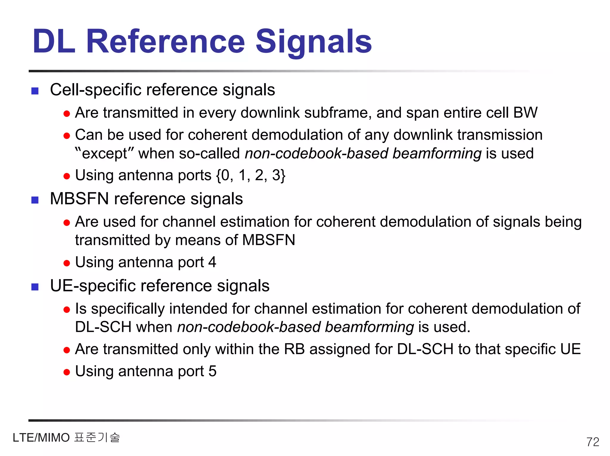 DL Reference Signals
    Cell-specific reference signals
       Are transmitted in every downlink subframe, and span entire cell BW
       Can be used for coherent demodulation of any downlink transmission
       “except” when so-called non-codebook-based beamforming is used
       Using antenna ports {0, 1, 2, 3}
    MBSFN reference signals
       Are used for channel estimation for coherent demodulation of signals being
       transmitted by means of MBSFN
       Using antenna port 4
    UE-specific reference signals
       Is specifically intended for channel estimation for coherent demodulation of
       DL-SCH when non-codebook-based beamforming is used.
       Are transmitted only within the RB assigned for DL-SCH to that specific UE
       Using antenna port 5



LTE/MIMO 표준기술                                                                         72
 