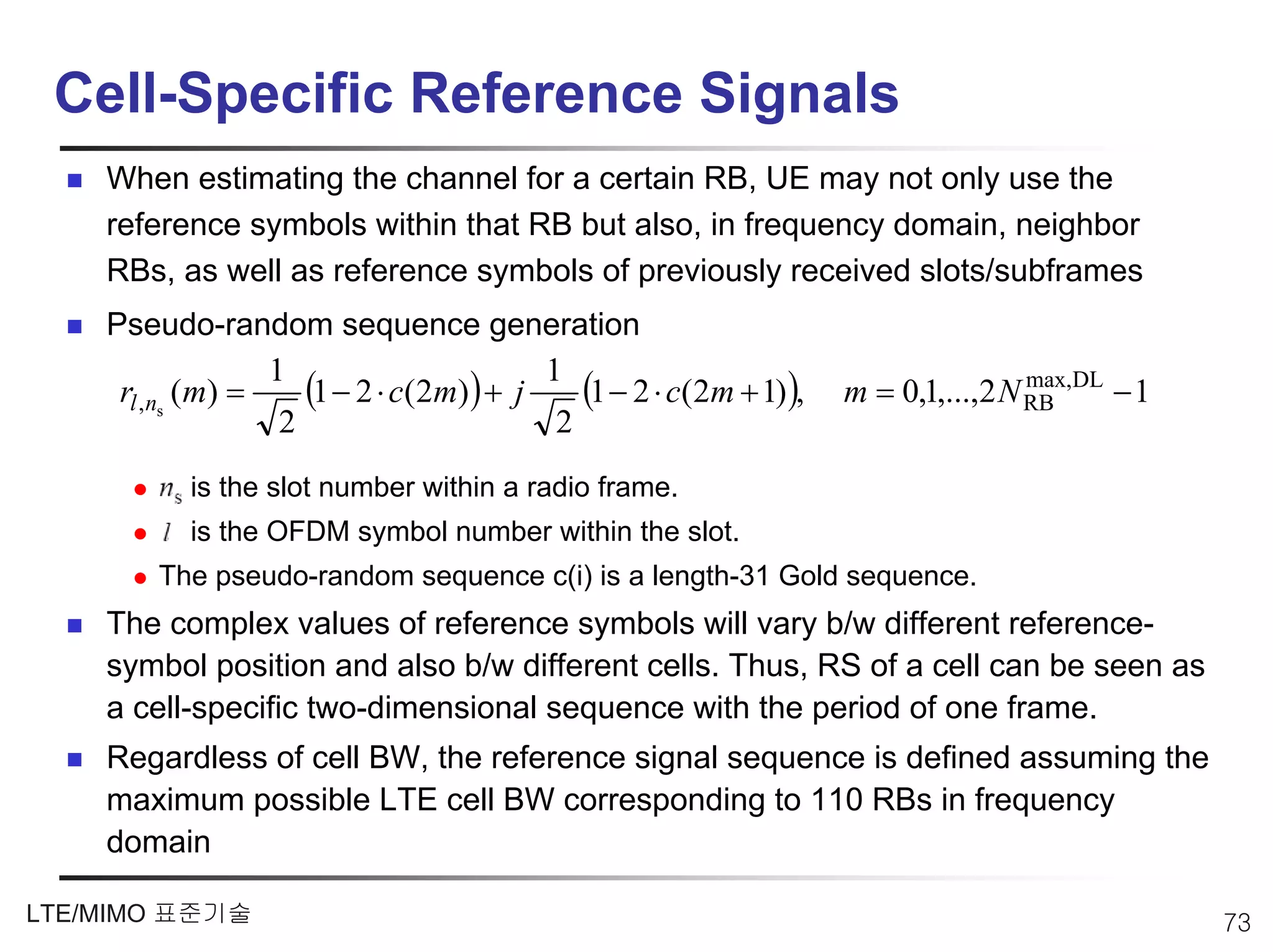Cell-Specific Reference Signals
    When estimating the channel for a certain RB, UE may not only use the
    reference symbols within that RB but also, in frequency domain, neighbor
    RBs, as well as reference symbols of previously received slots/subframes
    Pseudo-random sequence generation

     rl ,ns (m) =
                  1
                     (1 − 2 ⋅ c(2m)) + j 1 (1 − 2 ⋅ c(2m + 1)),   m = 0,1,...,2 N RB DL − 1
                                                                                  max,
                   2                      2
           is the slot number within a radio frame.
           is the OFDM symbol number within the slot.
        The pseudo-random sequence c(i) is a length-31 Gold sequence.
    The complex values of reference symbols will vary b/w different reference-
    symbol position and also b/w different cells. Thus, RS of a cell can be seen as
    a cell-specific two-dimensional sequence with the period of one frame.
    Regardless of cell BW, the reference signal sequence is defined assuming the
    maximum possible LTE cell BW corresponding to 110 RBs in frequency
    domain

LTE/MIMO 표준기술                                                                                 73
 
