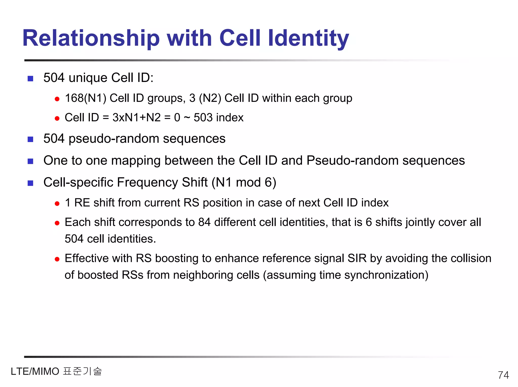 Relationship with Cell Identity
    504 unique Cell ID:
       168(N1) Cell ID groups, 3 (N2) Cell ID within each group
       Cell ID = 3xN1+N2 = 0 ~ 503 index
    504 pseudo-random sequences
    One to one mapping between the Cell ID and Pseudo-random sequences
    Cell-specific Frequency Shift (N1 mod 6)
       1 RE shift from current RS position in case of next Cell ID index
       Each shift corresponds to 84 different cell identities, that is 6 shifts jointly cover all
       504 cell identities.
       Effective with RS boosting to enhance reference signal SIR by avoiding the collision
       of boosted RSs from neighboring cells (assuming time synchronization)




LTE/MIMO 표준기술                                                                                       74
 