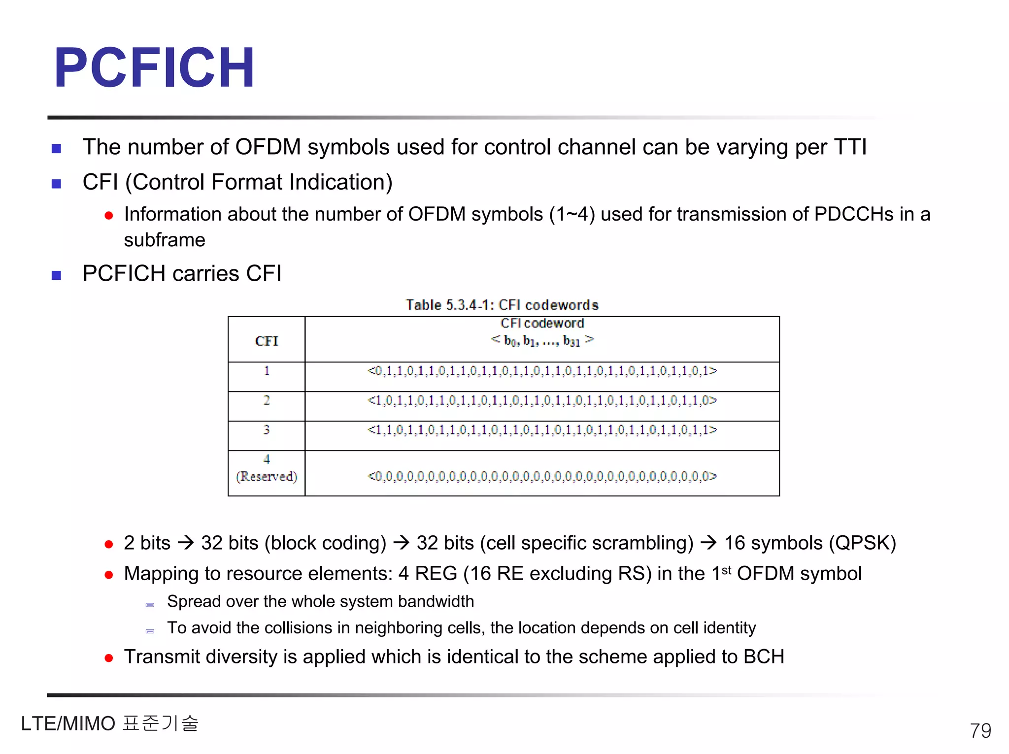 PCFICH
    The number of OFDM symbols used for control channel can be varying per TTI
    CFI (Control Format Indication)
        Information about the number of OFDM symbols (1~4) used for transmission of PDCCHs in a
        subframe
    PCFICH carries CFI




        2 bits   32 bits (block coding)         32 bits (cell specific scrambling)         16 symbols (QPSK)
        Mapping to resource elements: 4 REG (16 RE excluding RS) in the 1st OFDM symbol
             Spread over the whole system bandwidth
             To avoid the collisions in neighboring cells, the location depends on cell identity
        Transmit diversity is applied which is identical to the scheme applied to BCH


LTE/MIMO 표준기술                                                                                                  79
 