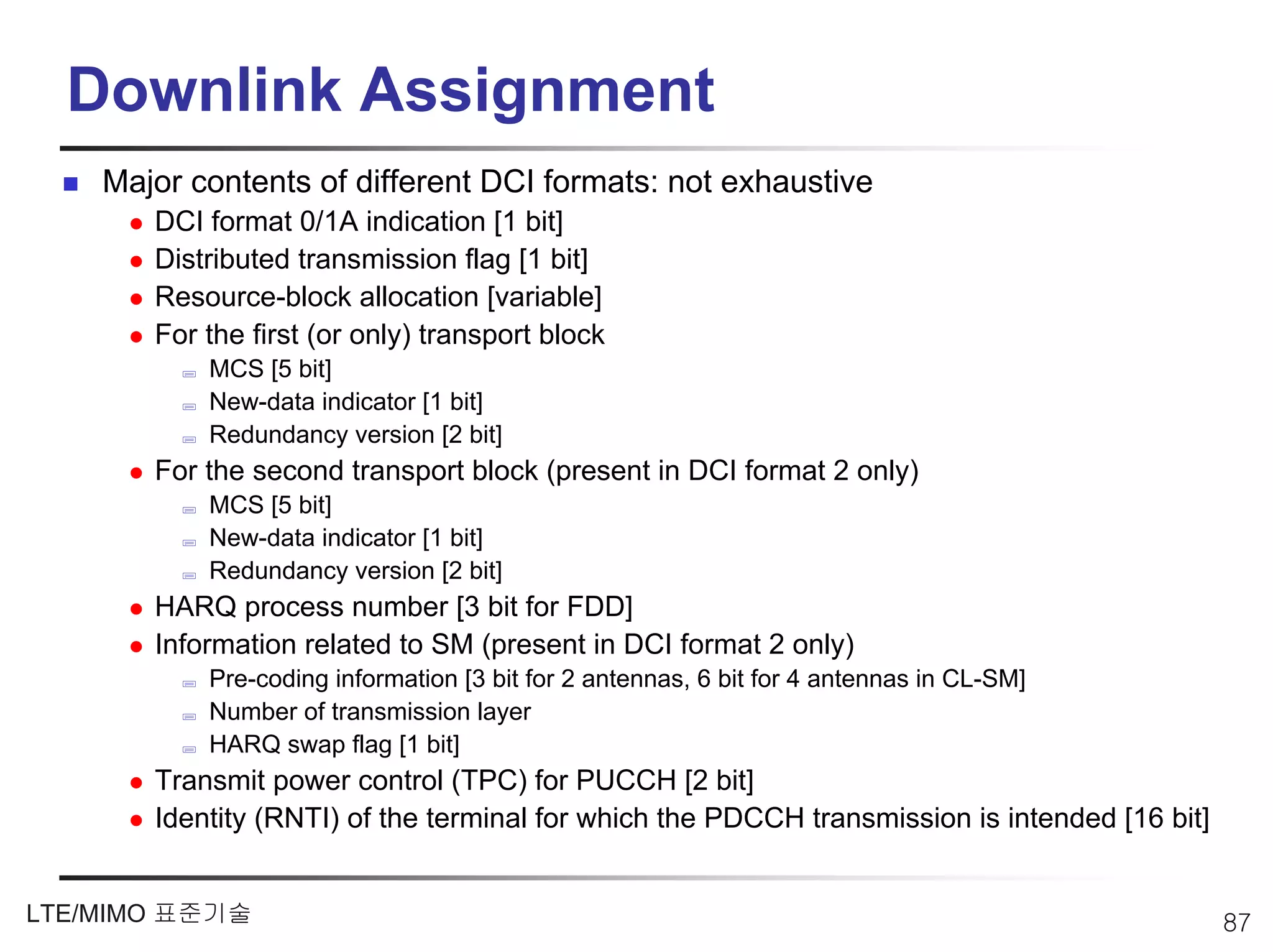 Downlink Assignment
    Major contents of different DCI formats: not exhaustive
       DCI format 0/1A indication [1 bit]
       Distributed transmission flag [1 bit]
       Resource-block allocation [variable]
       For the first (or only) transport block
           MCS [5 bit]
           New-data indicator [1 bit]
           Redundancy version [2 bit]
       For the second transport block (present in DCI format 2 only)
           MCS [5 bit]
           New-data indicator [1 bit]
           Redundancy version [2 bit]
       HARQ process number [3 bit for FDD]
       Information related to SM (present in DCI format 2 only)
           Pre-coding information [3 bit for 2 antennas, 6 bit for 4 antennas in CL-SM]
           Number of transmission layer
           HARQ swap flag [1 bit]
       Transmit power control (TPC) for PUCCH [2 bit]
       Identity (RNTI) of the terminal for which the PDCCH transmission is intended [16 bit]


LTE/MIMO 표준기술                                                                                  87
 