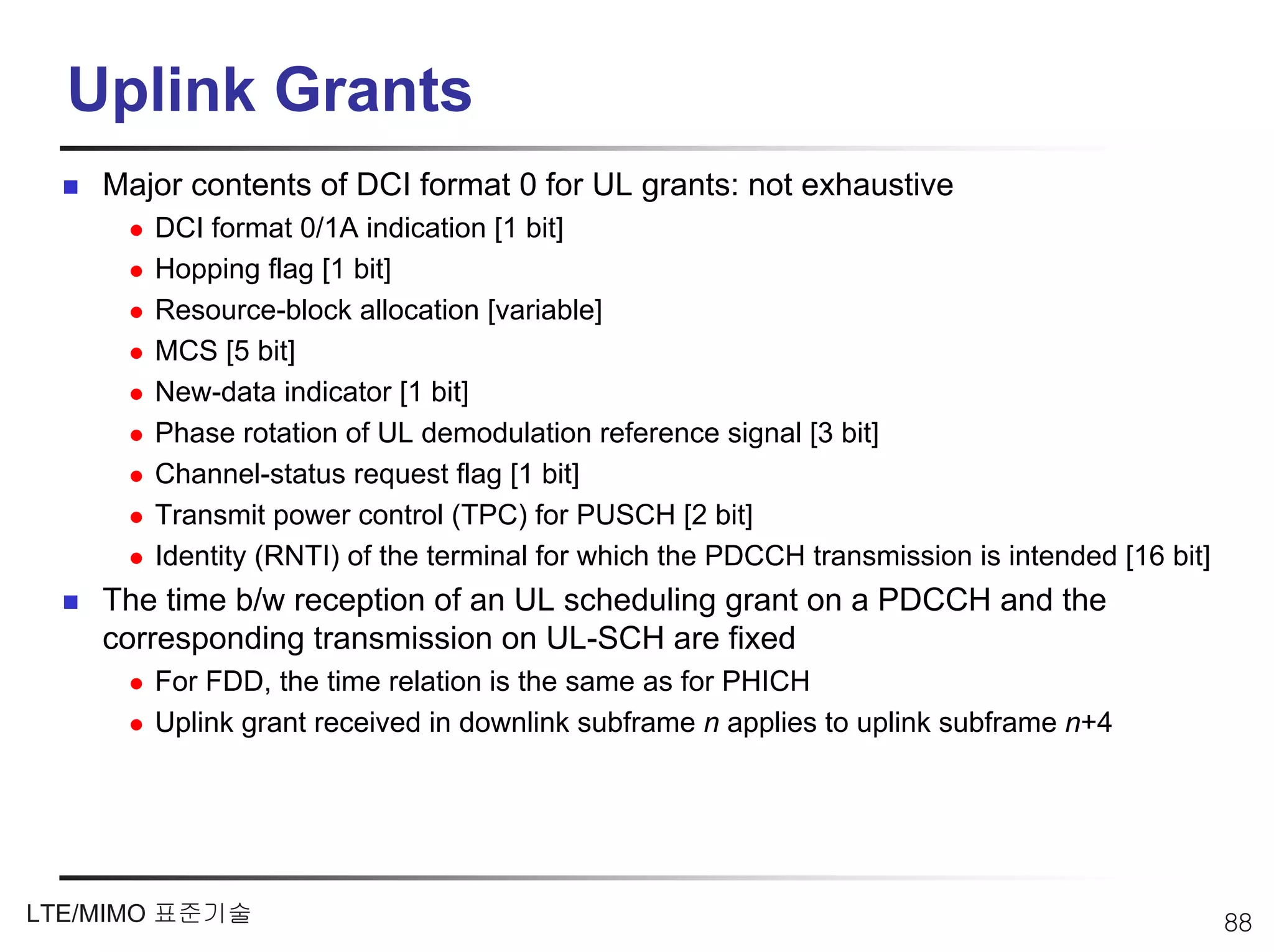 Uplink Grants
    Major contents of DCI format 0 for UL grants: not exhaustive
       DCI format 0/1A indication [1 bit]
       Hopping flag [1 bit]
       Resource-block allocation [variable]
       MCS [5 bit]
       New-data indicator [1 bit]
       Phase rotation of UL demodulation reference signal [3 bit]
       Channel-status request flag [1 bit]
       Transmit power control (TPC) for PUSCH [2 bit]
       Identity (RNTI) of the terminal for which the PDCCH transmission is intended [16 bit]
    The time b/w reception of an UL scheduling grant on a PDCCH and the
    corresponding transmission on UL-SCH are fixed
       For FDD, the time relation is the same as for PHICH
       Uplink grant received in downlink subframe n applies to uplink subframe n+4




LTE/MIMO 표준기술                                                                                  88
 