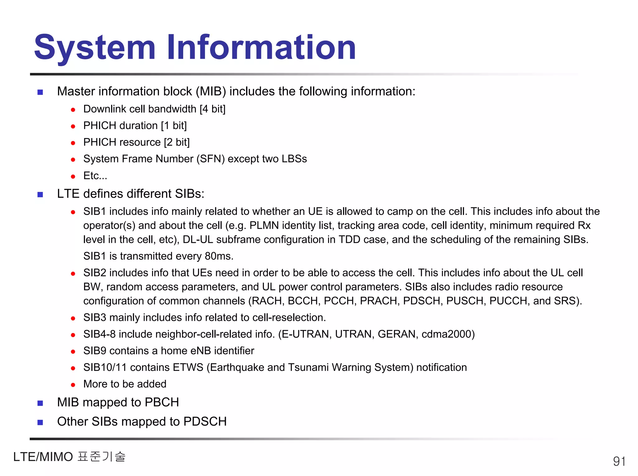 System Information
     Master information block (MIB) includes the following information:
         Downlink cell bandwidth [4 bit]
         PHICH duration [1 bit]
         PHICH resource [2 bit]
         System Frame Number (SFN) except two LBSs
         Etc…
     LTE defines different SIBs:
         SIB1 includes info mainly related to whether an UE is allowed to camp on the cell. This includes info about the
         operator(s) and about the cell (e.g. PLMN identity list, tracking area code, cell identity, minimum required Rx
         level in the cell, etc), DL-UL subframe configuration in TDD case, and the scheduling of the remaining SIBs.
         SIB1 is transmitted every 80ms.
         SIB2 includes info that UEs need in order to be able to access the cell. This includes info about the UL cell
         BW, random access parameters, and UL power control parameters. SIBs also includes radio resource
         configuration of common channels (RACH, BCCH, PCCH, PRACH, PDSCH, PUSCH, PUCCH, and SRS).
         SIB3 mainly includes info related to cell-reselection.
         SIB4-8 include neighbor-cell-related info. (E-UTRAN, UTRAN, GERAN, cdma2000)
         SIB9 contains a home eNB identifier
         SIB10/11 contains ETWS (Earthquake and Tsunami Warning System) notification
         More to be added
     MIB mapped to PBCH
     Other SIBs mapped to PDSCH

LTE/MIMO 표준기술                                                                                                              91
 