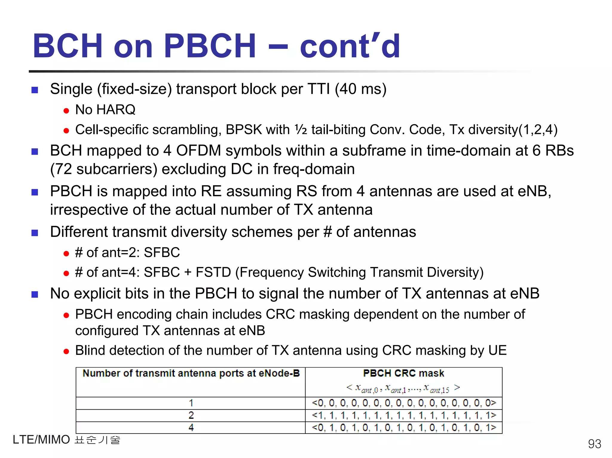 BCH on PBCH – cont’d
    Single (fixed-size) transport block per TTI (40 ms)
       No HARQ
       Cell-specific scrambling, BPSK with ½ tail-biting Conv. Code, Tx diversity(1,2,4)
    BCH mapped to 4 OFDM symbols within a subframe in time-domain at 6 RBs
    (72 subcarriers) excluding DC in freq-domain
    PBCH is mapped into RE assuming RS from 4 antennas are used at eNB,
    irrespective of the actual number of TX antenna
    Different transmit diversity schemes per # of antennas
       # of ant=2: SFBC
       # of ant=4: SFBC + FSTD (Frequency Switching Transmit Diversity)
    No explicit bits in the PBCH to signal the number of TX antennas at eNB
       PBCH encoding chain includes CRC masking dependent on the number of
       configured TX antennas at eNB
       Blind detection of the number of TX antenna using CRC masking by UE




LTE/MIMO 표준기술                                                                              93
 