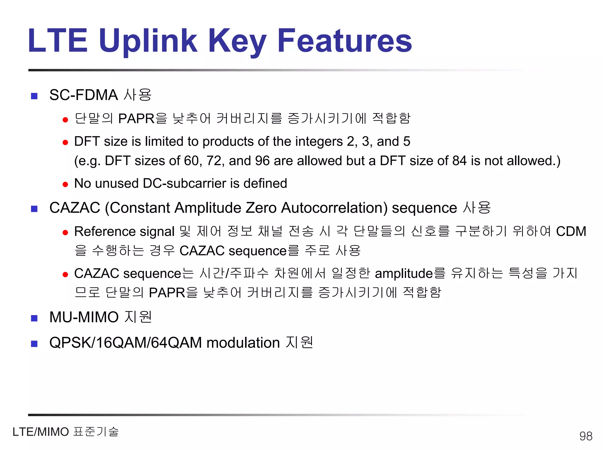 LTE Uplink Key Features
    SC-FDMA 사용
       단말의 PAPR을 낮추어 커버리지를 증가시키기에 적합함
       DFT size is limited to products of the integers 2, 3, and 5
       (e.g. DFT sizes of 60, 72, and 96 are allowed but a DFT size of 84 is not allowed.)
       No unused DC-subcarrier is defined
    CAZAC (Constant Amplitude Zero Autocorrelation) sequence 사용
       Reference signal 및 제어 정보 채널 전송 시 각 단말들의 신호를 구분하기 위하여 CDM
       을 수행하는 경우 CAZAC sequence를 주로 사용
       CAZAC sequence는 시간/주파수 차원에서 일정한 amplitude를 유지하는 특성을 가지
       므로 단말의 PAPR을 낮추어 커버리지를 증가시키기에 적합함
    MU-MIMO 지원
    QPSK/16QAM/64QAM modulation 지원




LTE/MIMO 표준기술                                                                                98
 