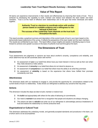 Leadership Team Trust Report Results Summary – Simulated Data

                                            Value of This Report
All teams can experience improvements in their results and effectiveness by improving their levels of trust. This is
achieved by developing the capability to build, maintain and restore trust between the team leader and team
members. Trust is at the heart of effective work relationships and is the glue that binds individuals and teams
together.

                    Authentic Trust is a decision to coordinate action with another
                     person based on available evidence and a willingness to risk
                                         betrayal of that trust.
                    The success of the Leadership Team depends on the trust built
                                         throughout the team.

This report provides a graphical summary and description of the current levels of trust in your team based on the
behaviorally based statements of the survey. It reflects the perspective of the team leader and the team members.
The results are confidential to your team. The report offers unique insights and assists in identifying ways to move
forward to achieve even greater success on the basis of authentic trust built throughout the team.

                                         The Dimensions of Trust
Assessments
Trust assessments are judgments or opinions we have about another’s sincerity, competence and reliability, and
which determine how we will coordinate action with her/him.

           An assessment of care is our belief that others have your best interest in mind as well as their own when
            they make decisions or take actions.
           An assessment of sincerity is our belief that others do not intend to deceive us.
           An assessment of competence is our belief that others have the ability to do what they promised.
           An assessment of reliability is based on the experience that others have fulfilled their promises
            consistently over time.


Attentiveness
This dimension deals with our readiness to engage in, and provide the opportunity for, conversations related to the
current levels of trust in a relationship. It also shows our willingness to address any concerns that may arise.

Actions
This dimension includes the steps we take to build, maintain or restore trust.

           We build trust appropriately with others for the sake of delivering on commitments.
           Our need to maintain trust arises from a recognition that people and situations are always changing.
           The actions we take to rebuild trust arise out of our willingness to acknowledge previous breakdowns of
            trust and restore the relationship to a former productive level.

Organizational or Cultural Trust
This dimension addresses the underlying morale, and generally-accepted standards and procedures in the team, out
of which work is to be accomplished.



January 31, 2013                                -1-
 