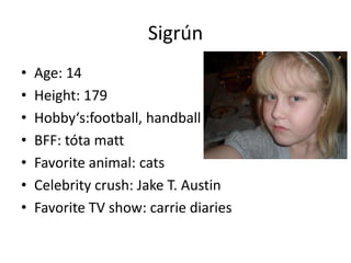 Sigrún
•
•
•
•
•
•
•

Age: 14
Height: 179
Hobby‘s:football, handball
BFF: tóta matt
Favorite animal: cats
Celebrity crush: Jake T. Austin
Favorite TV show: carrie diaries

 