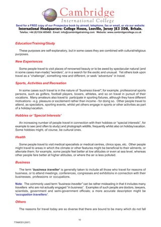 10
TTAMOD1(2007)
Send for a FREE copy of our Prospectus book by airmail, telephone, fax or email, or via our website:
International Headquarters: College House, Leoville, Jersey JE3 2DB, BritainInternational Headquarters: College House, Leoville, Jersey JE3 2DB, BritainInternational Headquarters: College House, Leoville, Jersey JE3 2DB, BritainInternational Headquarters: College House, Leoville, Jersey JE3 2DB, BritainInternational Headquarters: College House, Leoville, Jersey JE3 2DB, Britain.
Telefax: +44 (0)1534 485485 Email: info@cambridgetraining.com Website: www.cambridgecollege.co.uk
Education/Training/Study
These purposes are self-explanatory, but in some cases they are combined with cultural/religious
purposes.
New Experiences
Some people travel to visit places of renowned beauty or to be awed by spectacular natural (and
in some cases man-made) “wonders”, or in a search for the exotic and unusual. Yet others look upon
travel as a “challenge”, something new and different, or seek “adventure” in travel.
Sports, Activities and Recreation
In some cases such travel is in the nature of “business travel”, for example, professional sports
persons, such as golfers, football players, boxers, athletes, and so on travel in pursuit of their
vocations. Many amateurs also travel to participate in sporting fixtures, although they have different
motivations - e.g. pleasure or excitement rather than income - for doing so. Other people travel to
attend, as spectators, sporting events, whilst yet others engage in sports or other activities as part
of a holiday/vacation.
Hobbies or ‘Special Interests’
An increasing number of people travel in connection with their hobbies or “special interests”, for
example to see (and often to study) and photograph wildlife, frequently whilst also on holiday/vacation.
Some hobbies might, of course, be cultural ones.
Health
Some people travel to visit medical specialists or medical centres, clinics spas, etc. Other people
might travel to areas in which the climate or other features might be beneficial to their ailments, or
alleviate them; for example, some people feel better at low altitudes or even at sea level, whereas
other people fare better at higher altitudes, or where the air is less polluted.
Business
The term ‘business traveller’ is generally taken to include all those who travel for reasons of
business, or to attend meetings, conferences, congresses and exhibitions in connection with their
businesses, professions or occupations.
Note: The commonly used term “business traveller” can be rather misleading in that it includes many
travellers who are not actually engaged “in business”. Examples of such people are doctors, lawyers,
scientists, government and semi-government officials; a more accurate description might be
‘occupation travellers’.
Others
The reasons for travel today are so diverse that there are bound to be many which do not fall
 
