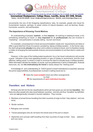 11
TTAMOD1(2007)
Send for a FREE copy of our Prospectus book by airmail, telephone, fax or email, or via our website:
International Headquarters: College House, Leoville, Jersey JE3 2DB, BritainInternational Headquarters: College House, Leoville, Jersey JE3 2DB, BritainInternational Headquarters: College House, Leoville, Jersey JE3 2DB, BritainInternational Headquarters: College House, Leoville, Jersey JE3 2DB, BritainInternational Headquarters: College House, Leoville, Jersey JE3 2DB, Britain.
Telefax: +44 (0)1534 485485 Email: info@cambridgetraining.com Website: www.cambridgecollege.co.uk
conveniently into any of the foregoing classifications; take, for example, people who travel for
humanitarian reasons, perhaps, to assist victims of natural disasters, such as famines, floods,
hurricanes, sunamis, and earthquakes.
The Importance of Knowing Travel Motives
An understanding of peoples’ motives - or their reasons - for wishing or needing to travel, or for
considering embarking on travel, is very important for all professionals who are involved in
“marketing” - and particularly in actually selling - tourism and travel.
For example, a businessman’s travel and accommodation needs and requirements are likely to
differ a good deal from those of a person considering taking a holiday/vacation. In the former case,
the client will generally already know when and to where he wishes to travel, and it is therefore merely
a matter of arranging the best possible itinerary and accommodation to suit that client’s needs and
plans.
However, in the case of the holidaymaker/vacationist, his or her travel motivation(s) will provide
a good indication of the most appealing location or type of holiday to recommend, and the most
effective “selling points” to stress in order to convince the client to actually book a holiday/vacation.
Other information will also be needed, of course, such as preferences in terms of destination, financial
resources, etc, but the motivation(s) for travel is nearly always the “starting point”.
A knowledge of - and understanding of - EACH person’s travel motivation(s) is essential, because
the prime responsibilities of professionals involved in selling travel are to:-
make the most suitable travel and other arrangements
to meet
the requirements of each individual traveller.
Travellers and Visitors
All those who fall into the ten classifications which we have given you are termed travellers. But
there are other people who also travel between countries - and who are thus “travellers” by definition
- who are not generally included in tourism statistics. They include:-
Members of armed forces travelling from their countries of origin to their “duty stations”, and vice
versa.
Border workers.
Refugees and nomads.
Transit passengers who do not leave the transit area of the port or airport.
Diplomats and consular staff travelling from their countries of origin to their “duty stations”,
and vice versa.
 