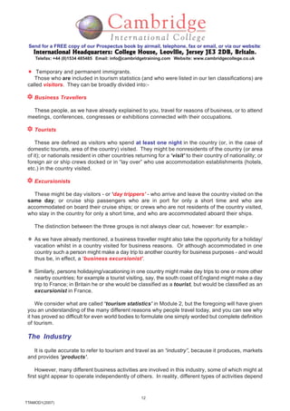 12
TTAMOD1(2007)
Send for a FREE copy of our Prospectus book by airmail, telephone, fax or email, or via our website:
International Headquarters: College House, Leoville, Jersey JE3 2DB, BritainInternational Headquarters: College House, Leoville, Jersey JE3 2DB, BritainInternational Headquarters: College House, Leoville, Jersey JE3 2DB, BritainInternational Headquarters: College House, Leoville, Jersey JE3 2DB, BritainInternational Headquarters: College House, Leoville, Jersey JE3 2DB, Britain.
Telefax: +44 (0)1534 485485 Email: info@cambridgetraining.com Website: www.cambridgecollege.co.uk
Temporary and permanent immigrants.
Those who are included in tourism statistics (and who were listed in our ten classifications) are
called visitors. They can be broadly divided into:-
Business Travellers
These people, as we have already explained to you, travel for reasons of business, or to attend
meetings, conferences, congresses or exhibitions connected with their occupations.
Tourists
These are defined as visitors who spend at least one night in the country (or, in the case of
domestic tourists, area of the country) visited. They might be nonresidents of the country (or area
of it); or nationals resident in other countries returning for a ‘visit’ to their country of nationality; or
foreign air or ship crews docked or in “lay over” who use accommodation establishments (hotels,
etc.) in the country visited.
Excursionists
These might be day visitors - or ‘day trippers’ - who arrive and leave the country visited on the
same day; or cruise ship passengers who are in port for only a short time and who are
accommodated on board their cruise ships; or crews who are not residents of the country visited,
who stay in the country for only a short time, and who are accommodated aboard their ships.
The distinction between the three groups is not always clear cut, however: for example:-
As we have already mentioned, a business traveller might also take the opportunity for a holiday/
vacation whilst in a country visited for business reasons. Or although accommodated in one
country such a person might make a day trip to another country for business purposes - and would
thus be, in effect, a ‘business excursionist’.
Similarly, persons holidaying/vacationing in one country might make day trips to one or more other
nearby countries; for example a tourist visiting, say, the south coast of England might make a day
trip to France; in Britain he or she would be classified as a tourist, but would be classified as an
excursionist in France.
We consider what are called ‘tourism statistics’ in Module 2, but the foregoing will have given
you an understanding of the many different reasons why people travel today, and you can see why
it has proved so difficult for even world bodies to formulate one simply worded but complete definition
of tourism.
The Industry
It is quite accurate to refer to tourism and travel as an “industry”, because it produces, markets
and provides ‘products’.
However, many different business activities are involved in this industry, some of which might at
first sight appear to operate independently of others. In reality, different types of activities depend
 