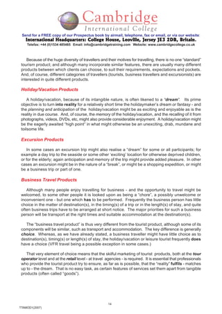 14
TTAMOD1(2007)
Send for a FREE copy of our Prospectus book by airmail, telephone, fax or email, or via our website:
International Headquarters: College House, Leoville, Jersey JE3 2DB, BritainInternational Headquarters: College House, Leoville, Jersey JE3 2DB, BritainInternational Headquarters: College House, Leoville, Jersey JE3 2DB, BritainInternational Headquarters: College House, Leoville, Jersey JE3 2DB, BritainInternational Headquarters: College House, Leoville, Jersey JE3 2DB, Britain.
Telefax: +44 (0)1534 485485 Email: info@cambridgetraining.com Website: www.cambridgecollege.co.uk
Because of the huge diversity of travellers and their motives for travelling, there is no one “standard”
tourism product; and although many incorporate similar features, there are usually many different
products between which clients can choose, to suit their requirements, expectations and pockets.
And, of course, different categories of travellers (tourists, business travellers and excursionists) are
interested in quite different products.
Holiday/Vacation Products
A holiday/vacation, because of its intangible nature, is often likened to a ‘dream’. Its prime
objective is to turn into reality for a relatively short time the holidaymaker’s dream or fantasy - and
the planning and anticipation of the holiday/vacation might be as exciting and enjoyable as is the
reality in due course. And, of course, the memory of the holiday/vacation, and the recalling of it from
photographs, videos, DVDs, etc, might also provide considerable enjoyment. A holiday/vacation might
be the eagerly awaited “high point” in what might otherwise be an unexciting, drab, mundane and
toilsome life.
Excursion Products
In some cases an excursion trip might also realise a “dream” for some or all participants; for
example a day trip to the seaside or some other ‘exciting’ location for otherwise deprived children,
or for the elderly; again anticipation and memory of the trip might provide added pleasure. In other
cases an excursion might be in the nature of a “break”, or might be a shopping expedition, or might
be a business trip or part of one.
Business Travel Products
Although many people enjoy travelling for business - and the opportunity to travel might be
welcomed, to some other people it is looked upon as being a “chore”, a possibly unwelcome or
inconvenient one - but one which has to be performed. Frequently the business person has little
choice in the matter of destination(s), in the timing(s) of a trip or in the length(s) of stay, and quite
often business trips have to be arranged at short notice. The major priorities for such a business
person will be transport at the right times and suitable accommodation at the destination(s).
The “business travel product” is thus very different from the tourist product, although some of its
components will be similar, such as transport and accommodation. The key difference is generally
choice. Whereas, as we have already stated, a business traveller might have little choice as to
destination(s), timing(s) or length(s) of stay, the holiday/vacation or leisure tourist frequently does
have a choice (VFR travel being a possible exception in some cases.)
That very element of choice means that the skilful marketing of tourist products, both at the tour
operator level and at the retail level - at travel agencies - is required. It is essential that professionals
who provide the tourist product try to ensure, as far as is possible, that the “reality” fulfils - matches
up to - the dream. That is no easy task, as certain features of services set them apart from tangible
products (often called “goods”).
 