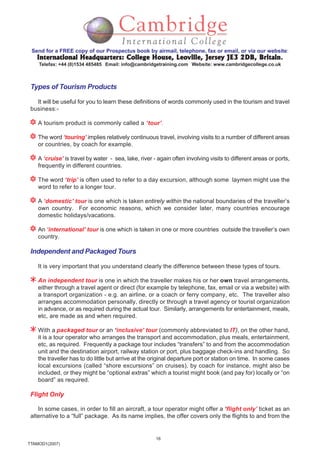 16
TTAMOD1(2007)
Send for a FREE copy of our Prospectus book by airmail, telephone, fax or email, or via our website:
International Headquarters: College House, Leoville, Jersey JE3 2DB, BritainInternational Headquarters: College House, Leoville, Jersey JE3 2DB, BritainInternational Headquarters: College House, Leoville, Jersey JE3 2DB, BritainInternational Headquarters: College House, Leoville, Jersey JE3 2DB, BritainInternational Headquarters: College House, Leoville, Jersey JE3 2DB, Britain.
Telefax: +44 (0)1534 485485 Email: info@cambridgetraining.com Website: www.cambridgecollege.co.uk
Types of Tourism Products
It will be useful for you to learn these definitions of words commonly used in the tourism and travel
business:-
A tourism product is commonly called a ‘tour’.
The word ‘touring’ implies relatively continuous travel, involving visits to a number of different areas
or countries, by coach for example.
A ‘cruise’ is travel by water - sea, lake, river - again often involving visits to different areas or ports,
frequently in different countries.
The word ‘trip’ is often used to refer to a day excursion, although some laymen might use the
word to refer to a longer tour.
A ‘domestic’ tour is one which is taken entirely within the national boundaries of the traveller’s
own country. For economic reasons, which we consider later, many countries encourage
domestic holidays/vacations.
An ‘international’ tour is one which is taken in one or more countries outside the traveller’s own
country.
Independent and Packaged Tours
It is very important that you understand clearly the difference between these types of tours.
An independent tour is one in which the traveller makes his or her own travel arrangements,
either through a travel agent or direct (for example by telephone, fax, email or via a website) with
a transport organization - e.g. an airline, or a coach or ferry company, etc. The traveller also
arranges accommodation personally, directly or through a travel agency or tourist organization
in advance, or as required during the actual tour. Similarly, arrangements for entertainment, meals,
etc, are made as and when required.
With a packaged tour or an ‘inclusive’ tour (commonly abbreviated to IT), on the other hand,
it is a tour operator who arranges the transport and accommodation, plus meals, entertainment,
etc, as required. Frequently a package tour includes “transfers” to and from the accommodation
unit and the destination airport, railway station or port, plus baggage check-ins and handling. So
the traveller has to do little but arrive at the original departure port or station on time. In some cases
local excursions (called “shore excursions” on cruises), by coach for instance, might also be
included, or they might be “optional extras” which a tourist might book (and pay for) locally or “on
board” as required.
Flight Only
In some cases, in order to fill an aircraft, a tour operator might offer a ‘flight only’ ticket as an
alternative to a “full” package. As its name implies, the offer covers only the flights to and from the
 