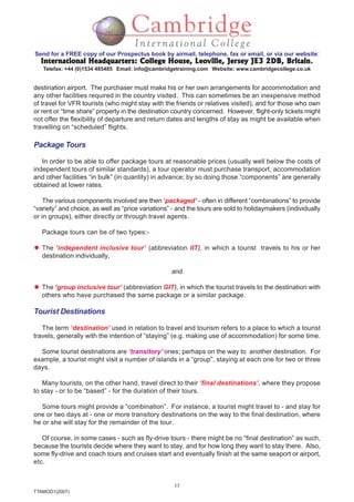 17
TTAMOD1(2007)
Send for a FREE copy of our Prospectus book by airmail, telephone, fax or email, or via our website:
International Headquarters: College House, Leoville, Jersey JE3 2DB, BritainInternational Headquarters: College House, Leoville, Jersey JE3 2DB, BritainInternational Headquarters: College House, Leoville, Jersey JE3 2DB, BritainInternational Headquarters: College House, Leoville, Jersey JE3 2DB, BritainInternational Headquarters: College House, Leoville, Jersey JE3 2DB, Britain.
Telefax: +44 (0)1534 485485 Email: info@cambridgetraining.com Website: www.cambridgecollege.co.uk
destination airport. The purchaser must make his or her own arrangements for accommodation and
any other facilities required in the country visited. This can sometimes be an inexpensive method
of travel for VFR tourists (who might stay with the friends or relatives visited), and for those who own
or rent or “time share” property in the destination country concerned. However, flight-only tickets might
not offer the flexibility of departure and return dates and lengths of stay as might be available when
travelling on “scheduled” flights.
Package Tours
In order to be able to offer package tours at reasonable prices (usually well below the costs of
independent tours of similar standards), a tour operator must purchase transport, accommodation
and other facilities “in bulk” (in quantity) in advance; by so doing those “components” are generally
obtained at lower rates.
The various components involved are then ‘packaged’ - often in different “combinations” to provide
“variety” and choice, as well as “price variations” - and the tours are sold to holidaymakers (individually
or in groups), either directly or through travel agents.
Package tours can be of two types:-
The ‘independent inclusive tour’ (abbreviation IIT), in which a tourist travels to his or her
destination individually,
and
The ‘group inclusive tour’ (abbreviation GIT), in which the tourist travels to the destination with
others who have purchased the same package or a similar package.
Tourist Destinations
The term ‘destination’ used in relation to travel and tourism refers to a place to which a tourist
travels, generally with the intention of “staying” (e.g. making use of accommodation) for some time.
Some tourist destinations are ‘transitory’ ones; perhaps on the way to another destination. For
example, a tourist might visit a number of islands in a “group”, staying at each one for two or three
days.
Many tourists, on the other hand, travel direct to their ‘final destinations’, where they propose
to stay - or to be “based” - for the duration of their tours.
Some tours might provide a “combination”. For instance, a tourist might travel to - and stay for
one or two days at - one or more transitory destinations on the way to the final destination, where
he or she will stay for the remainder of the tour.
Of course, in some cases - such as fly-drive tours - there might be no “final destination” as such,
because the tourists decide where they want to stay, and for how long they want to stay there. Also,
some fly-drive and coach tours and cruises start and eventually finish at the same seaport or airport,
etc.
 
