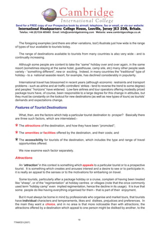 18
TTAMOD1(2007)
Send for a FREE copy of our Prospectus book by airmail, telephone, fax or email, or via our website:
International Headquarters: College House, Leoville, Jersey JE3 2DB, BritainInternational Headquarters: College House, Leoville, Jersey JE3 2DB, BritainInternational Headquarters: College House, Leoville, Jersey JE3 2DB, BritainInternational Headquarters: College House, Leoville, Jersey JE3 2DB, BritainInternational Headquarters: College House, Leoville, Jersey JE3 2DB, Britain.
Telefax: +44 (0)1534 485485 Email: info@cambridgetraining.com Website: www.cambridgecollege.co.uk
The foregoing examples (and there are other variations, too!) illustrate just how wide is the range
of types of tour available to tourists today.
The range of destinations available to tourists from many countries is also very wide - and is
continually increasing.
Although some people are content to take the “same” holiday over and over again, in the same
resort (sometimes staying at the same hotel, guesthouse, camp site, etc) many other people seek
variety - “something different”, new or exciting. Indeed, in many countries the “traditional” type of
holiday - to a national seaside resort, for example, has declined considerably in popularity.
International travel has blossomed in recent years (although economic restraints and transport
problems - such as airline and air traffic controllers’ strikes - tend to reverse the trend to some degree)
and peoples’ “horizons” have widened. Low-fare airlines and tour operators offering modestly priced
package tours have, of course, been responsible to a large degree for this change in attitudes, but
they must be constantly on the lookout for new destinations (as well as new types of tours) as tourists’
demands and expectations change.
Features of Tourist Destinations
What, then, are the factors which help a particular tourist destination to prosper? Basically there
are three such factors, which are interrelated:-
The attractions of the destination, and how they have been “promoted”;
The amenities or facilities offered by the destination, and their costs; and
The accessibility for tourists of the destination, which includes the type and range of travel
opportunities offered.
We now examine each factor separately.
Attractions
An ‘attraction’ in this context is something which appeals to a particular tourist or to a prospective
tourist. It is something which creates and arouses interest and a desire to see or to participate in;
it is really an appeal to the senses or to the motivations for embarking on travel.
Some tourists, particularly after a package holiday or a cruise, complain of having been treated
like “sheep”, or of the “regimentation” at holiday centres or villages (note that the once commonly
used term “holiday camp” even implied regimentation, hence the decline in its usage). It is true that
some people do like having everything organised for them - that is part of their enjoyment.
But it must always be borne in mind by professionals who organise and market tours, that tourists
have individual characters and temperaments, likes and dislikes, prejudices and preferences. In
the main they want a choice, and in no area is that more noticeable than with attractions; the
attractions offered by a destination which appeal to one person might be disliked by another, to the
 