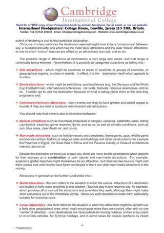 19
TTAMOD1(2007)
Send for a FREE copy of our Prospectus book by airmail, telephone, fax or email, or via our website:
International Headquarters: College House, Leoville, Jersey JE3 2DB, BritainInternational Headquarters: College House, Leoville, Jersey JE3 2DB, BritainInternational Headquarters: College House, Leoville, Jersey JE3 2DB, BritainInternational Headquarters: College House, Leoville, Jersey JE3 2DB, BritainInternational Headquarters: College House, Leoville, Jersey JE3 2DB, Britain.
Telefax: +44 (0)1534 485485 Email: info@cambridgetraining.com Website: www.cambridgecollege.co.uk
extent of deterring a visit to that particular destination.
Of course, in many instances the destination selected might have to be a “compromise” between,
say, a husband and wife; one which has the most “plus” attractions and the least “minus” attractions,
or one in which “minus” features are offset by an attractively low cost, and so on.
The possible range of attractions at destinations is very large and varied, and that range is
continually being widened. Nevertheless, it is possible to categorise attractions as falling into:-
Site attractions - which might be countries or areas of countries or groups of countries, or
geographical regions, or cities or resorts. In effect, it is the destination itself which appeals to
tourists.
Event attractions - which might be exhibitions, sporting fixtures (e.g. the Olympics and the World
Cup Football Final), international conferences, carnivals, festivals, religious ceremonies, and so
on. Tourists opt to visit the destination because of what is taking place there at the time they
propose to visit.
Combined site/event attractions - many events are likely to have greater and added appeal to
tourists if they are held in locations with inherent site attractions.
You should note that there is also a distinction between:-
Natural attractions such as mountains (individual or ranges), volcanos, waterfalls, lakes, rolling
countryside, beaches, game reserves, fjords, and so on; as well as climatic conditions, such as
sun, blue skies, clean/fresh air, and so on.
Man-made attractions, such as holiday resorts and complexes, theme parks, zoos, wildlife parks
and marine centres, historic or religious sites and buildings and other constructions (for example
the Pyramids in Egypt, the Great Wall of China and the Panama Canal), or those of architectural
interest, and so on.
Despite the distinction we have just shown you, there are many tourist destinations which depend
for their success on a combination of both natural and man-made attractions. For example,
expansive golden beaches might themselves be an attraction; but relatively few tourists might visit
them unless and until resorts have been developed or there are other man-made attractions in the
vicinity.
Attractions in general can be further subdivided into:-
Nodal attractions - this term refers to the situation in which the various attractions of a destination
are located in fairly close proximity to one another. Tourists stay in one resort or city, for example,
which provides all or most of the attractions and amenities they seek, although they might make
short excursions out of the immediate vicinity. Obviously such destinations make them particularly
suitable for inclusive tours.
Linear attractions - this term refers to the situation in which the attractions might be spread over
a fairly wide geographical area, which might encompass more than one country, often with no one
“centre” of attraction. Such destinations are most suitable for touring holidays, on foot or by coach
or in private vehicles, for fly/drive holidays, and in some cases for cruises (perhaps by inland
 