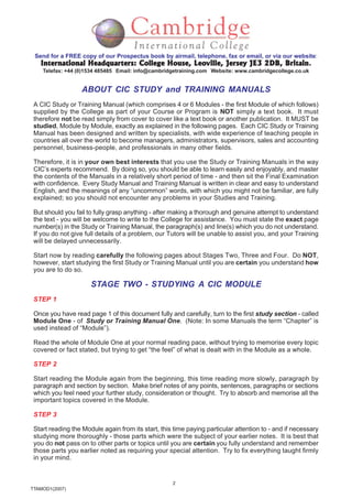 2
TTAMOD1(2007)
Send for a FREE copy of our Prospectus book by airmail, telephone, fax or email, or via our website:
International Headquarters: College House, Leoville, Jersey JE3 2DB, BritainInternational Headquarters: College House, Leoville, Jersey JE3 2DB, BritainInternational Headquarters: College House, Leoville, Jersey JE3 2DB, BritainInternational Headquarters: College House, Leoville, Jersey JE3 2DB, BritainInternational Headquarters: College House, Leoville, Jersey JE3 2DB, Britain.
Telefax: +44 (0)1534 485485 Email: info@cambridgetraining.com Website: www.cambridgecollege.co.uk
ABOUT CIC STUDY and TRAINING MANUALS
A CIC Study or Training Manual (which comprises 4 or 6 Modules - the first Module of which follows)
supplied by the College as part of your Course or Program is NOT simply a text book. It must
therefore not be read simply from cover to cover like a text book or another publication. It MUST be
studied, Module by Module, exactly as explained in the following pages. Each CIC Study or Training
Manual has been designed and written by specialists, with wide experience of teaching people in
countries all over the world to become managers, administrators, supervisors, sales and accounting
personnel, business-people, and professionals in many other fields.
Therefore, it is in your own best interests that you use the Study or Training Manuals in the way
CIC’s experts recommend. By doing so, you should be able to learn easily and enjoyably, and master
the contents of the Manuals in a relatively short period of time - and then sit the Final Examination
with confidence. Every Study Manual and Training Manual is written in clear and easy to understand
English, and the meanings of any “uncommon” words, with which you might not be familiar, are fully
explained; so you should not encounter any problems in your Studies and Training.
But should you fail to fully grasp anything - after making a thorough and genuine attempt to understand
the text - you will be welcome to write to the College for assistance. You must state the exact page
number(s) in the Study or Training Manual, the paragraph(s) and line(s) which you do not understand.
If you do not give full details of a problem, our Tutors will be unable to assist you, and your Training
will be delayed unnecessarily.
Start now by reading carefully the following pages about Stages Two, Three and Four. Do NOT,
however, start studying the first Study or Training Manual until you are certain you understand how
you are to do so.
STAGE TWO - STUDYING A CIC MODULE
STEP 1
Once you have read page 1 of this document fully and carefully, turn to the first study section - called
Module One - of Study or Training Manual One. (Note: In some Manuals the term “Chapter” is
used instead of “Module”).
Read the whole of Module One at your normal reading pace, without trying to memorise every topic
covered or fact stated, but trying to get “the feel” of what is dealt with in the Module as a whole.
STEP 2
Start reading the Module again from the beginning, this time reading more slowly, paragraph by
paragraph and section by section. Make brief notes of any points, sentences, paragraphs or sections
which you feel need your further study, consideration or thought. Try to absorb and memorise all the
important topics covered in the Module.
STEP 3
Start reading the Module again from its start, this time paying particular attention to - and if necessary
studying more thoroughly - those parts which were the subject of your earlier notes. It is best that
you do not pass on to other parts or topics until you are certain you fully understand and remember
those parts you earlier noted as requiring your special attention. Try to fix everything taught firmly
in your mind.
 