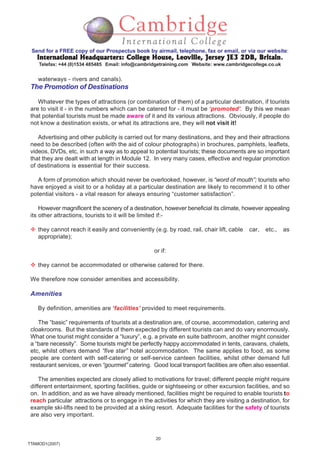 20
TTAMOD1(2007)
Send for a FREE copy of our Prospectus book by airmail, telephone, fax or email, or via our website:
International Headquarters: College House, Leoville, Jersey JE3 2DB, BritainInternational Headquarters: College House, Leoville, Jersey JE3 2DB, BritainInternational Headquarters: College House, Leoville, Jersey JE3 2DB, BritainInternational Headquarters: College House, Leoville, Jersey JE3 2DB, BritainInternational Headquarters: College House, Leoville, Jersey JE3 2DB, Britain.
Telefax: +44 (0)1534 485485 Email: info@cambridgetraining.com Website: www.cambridgecollege.co.uk
waterways - rivers and canals).
The Promotion of Destinations
Whatever the types of attractions (or combination of them) of a particular destination, if tourists
are to visit it - in the numbers which can be catered for - it must be ‘promoted’. By this we mean
that potential tourists must be made aware of it and its various attractions. Obviously, if people do
not know a destination exists, or what its attractions are, they will not visit it!
Advertising and other publicity is carried out for many destinations, and they and their attractions
need to be described (often with the aid of colour photographs) in brochures, pamphlets, leaflets,
videos, DVDs, etc, in such a way as to appeal to potential tourists; these documents are so important
that they are dealt with at length in Module 12. In very many cases, effective and regular promotion
of destinations is essential for their success.
A form of promotion which should never be overlooked, however, is “word of mouth”; tourists who
have enjoyed a visit to or a holiday at a particular destination are likely to recommend it to other
potential visitors - a vital reason for always ensuring “customer satisfaction”.
However magnificent the scenery of a destination, however beneficial its climate, however appealing
its other attractions, tourists to it will be limited if:-
they cannot reach it easily and conveniently (e.g. by road, rail, chair lift, cable car, etc., as
appropriate);
or if:
they cannot be accommodated or otherwise catered for there.
We therefore now consider amenities and accessibility.
Amenities
By definition, amenities are ‘facilities’ provided to meet requirements.
The “basic” requirements of tourists at a destination are, of course, accommodation, catering and
cloakrooms. But the standards of them expected by different tourists can and do vary enormously.
What one tourist might consider a “luxury”, e.g. a private en suite bathroom, another might consider
a “bare necessity”. Some tourists might be perfectly happy accommodated in tents, caravans, chalets,
etc, whilst others demand “five star” hotel accommodation. The same applies to food, as some
people are content with self-catering or self-service canteen facilities, whilst other demand full
restaurant services, or even “gourmet” catering. Good local transport facilities are often also essential.
The amenities expected are closely allied to motivations for travel; different people might require
different entertainment, sporting facilities, guide or sightseeing or other excursion facilities, and so
on. In addition, and as we have already mentioned, facilities might be required to enable tourists to
reach particular attractions or to engage in the activities for which they are visiting a destination, for
example ski-lifts need to be provided at a skiing resort. Adequate facilities for the safety of tourists
are also very important.
 
