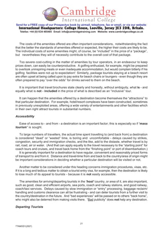 21
TTAMOD1(2007)
Send for a FREE copy of our Prospectus book by airmail, telephone, fax or email, or via our website:
International Headquarters: College House, Leoville, Jersey JE3 2DB, BritainInternational Headquarters: College House, Leoville, Jersey JE3 2DB, BritainInternational Headquarters: College House, Leoville, Jersey JE3 2DB, BritainInternational Headquarters: College House, Leoville, Jersey JE3 2DB, BritainInternational Headquarters: College House, Leoville, Jersey JE3 2DB, Britain.
Telefax: +44 (0)1534 485485 Email: info@cambridgetraining.com Website: www.cambridgecollege.co.uk
The costs of the amenities offered are often important considerations, notwithstanding the fact
that the better the standards of amenities offered or expected, the higher their costs are likely to be.
The individual costs of some amenities might, of course, be “included” in the price of a “package”,
but nevertheless they will of necessity contribute to the overall cost of that package.
Too severe cost-cutting in the matter of amenities by tour operators, in an endeavour to keep
prices down, can easily be counterproductive. A golfing enthusiast, for example, might be prepared
to overlook uninspiring meals or even inadequate accommodation, but would complain bitterly if his
golfing facilities were not up to expectation! Similarly, package tourists staying at a beach resort
are often upset at being called upon to pay extra for beach chairs or loungers - even though they are
often prepared to pay “over the odds” for drinks served to them on the beach.
It is important that travel brochures state clearly and honestly, without ambiguity, what is - and
equally what is not - included in the price of what is described as an “inclusive” tour.
It can happen that the amenities offered by a destination become themselves the “attractions” to
that particular destination. For example, hotel/resort complexes have been constructed, sometimes
in previously unexploited areas, offering a wide variety of entertainments and other facilities which
in their own right attract tourists in substantial numbers.
Accessibility
Ease of access to - and from - a destination is an important factor; this is especially so if ‘mass
tourism’ is sought.
To large numbers of travellers, the actual time spent travelling to (and back from) a destination
is considered “dead” or “wasted” time, is boring and uncomfortable - delays caused by strikes,
congestion, security and immigration checks, and the like, add to the distaste, whether travel is by
rail, road, air or water. (And that can apply equally to the travel necessary to the “starting point” for
coach tours and cruises, and travel back home from the “finishing point” or port of disembarkation.)
It is generally important for a destination to have regular, convenient and reasonably priced forms
of transport to and from it. Distance and travel-time from and back to the country/area of origin might
be important considerations in deciding whether a particular destination will be visited or not.
Another matter to be considered under this heading concerns immigration procedures, visas, etc.
If it is a long and tedious matter to obtain a tourist entry visa, for example, then the destination is likely
to lose much of its appeal to tourists - because it is not easily accessible.
The amenities for arriving/departing tourists in the ‘host’ country, or area of it, are also important,
such as good, clean and efficient airports, sea ports, coach and railway stations, and good railway,
coach/taxi services. Delays caused by slow immigration or “entry” processing, baggage reclaim/
handling and customs clearance can all be frustrating - and can deter tourists from a further visit to
the country/destination in the future. And “bad experiences” will be passed on to others “back home”,
who might also be deterred from making visits there. “Bad publicity” does not help any destination.
Departing Tourists
 