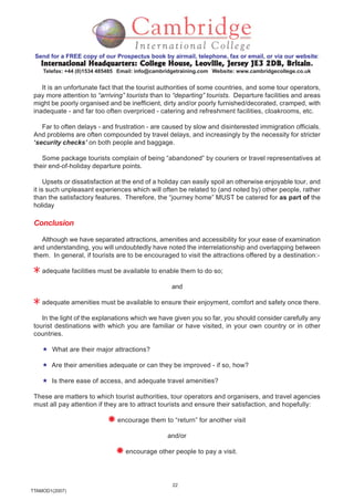 22
TTAMOD1(2007)
Send for a FREE copy of our Prospectus book by airmail, telephone, fax or email, or via our website:
International Headquarters: College House, Leoville, Jersey JE3 2DB, BritainInternational Headquarters: College House, Leoville, Jersey JE3 2DB, BritainInternational Headquarters: College House, Leoville, Jersey JE3 2DB, BritainInternational Headquarters: College House, Leoville, Jersey JE3 2DB, BritainInternational Headquarters: College House, Leoville, Jersey JE3 2DB, Britain.
Telefax: +44 (0)1534 485485 Email: info@cambridgetraining.com Website: www.cambridgecollege.co.uk
It is an unfortunate fact that the tourist authorities of some countries, and some tour operators,
pay more attention to “arriving” tourists than to “departing” tourists. Departure facilities and areas
might be poorly organised and be inefficient, dirty and/or poorly furnished/decorated, cramped, with
inadequate - and far too often overpriced - catering and refreshment facilities, cloakrooms, etc.
Far to often delays - and frustration - are caused by slow and disinterested immigration officials.
And problems are often compounded by travel delays, and increasingly by the necessity for stricter
‘security checks’ on both people and baggage.
Some package tourists complain of being “abandoned” by couriers or travel representatives at
their end-of-holiday departure points.
Upsets or dissatisfaction at the end of a holiday can easily spoil an otherwise enjoyable tour, and
it is such unpleasant experiences which will often be related to (and noted by) other people, rather
than the satisfactory features. Therefore, the “journey home” MUST be catered for as part of the
holiday
Conclusion
Although we have separated attractions, amenities and accessibility for your ease of examination
and understanding, you will undoubtedly have noted the interrelationship and overlapping between
them. In general, if tourists are to be encouraged to visit the attractions offered by a destination:-
adequate facilities must be available to enable them to do so;
and
adequate amenities must be available to ensure their enjoyment, comfort and safety once there.
In the light of the explanations which we have given you so far, you should consider carefully any
tourist destinations with which you are familiar or have visited, in your own country or in other
countries.
What are their major attractions?
Are their amenities adequate or can they be improved - if so, how?
Is there ease of access, and adequate travel amenities?
These are matters to which tourist authorities, tour operators and organisers, and travel agencies
must all pay attention if they are to attract tourists and ensure their satisfaction, and hopefully:
encourage them to “return” for another visit
and/or
encourage other people to pay a visit.
 