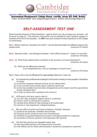 23
TTAMOD1(2007)
Send for a FREE copy of our Prospectus book by airmail, telephone, fax or email, or via our website:
International Headquarters: College House, Leoville, Jersey JE3 2DB, BritainInternational Headquarters: College House, Leoville, Jersey JE3 2DB, BritainInternational Headquarters: College House, Leoville, Jersey JE3 2DB, BritainInternational Headquarters: College House, Leoville, Jersey JE3 2DB, BritainInternational Headquarters: College House, Leoville, Jersey JE3 2DB, Britain.
Telefax: +44 (0)1534 485485 Email: info@cambridgetraining.com Website: www.cambridgecollege.co.uk
SELF-ASSESSMENT TEST ONE
Recommended Answers to these Questions - against which you may compare your answers - will
be found on page 23. The maximum mark which may be awarded for each Question appears in
brackets at the end of the Question. Do NOT send your answers to these Questions to the College
for examination.
No.1. What is meant by “motivations for travel”? List and describe briefly nine different reasons why
people travel. (maximum 27 marks)
No.2. Describe briefly - and distinguish between - three different types of “visitors” to countries.
(maximum 18 marks)
No.3. (a) What three related factors contribute to the success of a tourist destination?
(maximum 20 marks)
(b) What are the differences between:
(i) an independent tour, and (ii) a package or inclusive tour?
(maximum 25 marks)
No.4. Place a tick in the box against the one correct statement in each set.
(a) It is important for professionals employed in the tourism industry to know peoples’ motivations
for travel:
1 so that the cheapest methods of travel can be offered them.
2 to be sure they know exactly where customers want to go.
3 so the most suitable travel and other arrangements can be made to suit the requirements
of each individual client.
4 in order to reduce their workload to the minimum.
(b) VFR travel is the term used to refer to:
1 very fair rates charged to regular clients or customers.
2 travel in order to visit friends or relatives.
3 variable fares offered for late-bookings to fill unsold seats.
4 venture or “new experience” holidays/vacations.
(c) We can refer to tourism and travel as being an “industry” because:
1 products are produced, marketed and provided.
2 because tourism products have to be manufactured.
3 all efforts are geared towards the provision of tangible benefits for customers.
4 production of tourism products must keep pace with demand.
(d) The fact that services are intangible means that:
1 they have little bearing on the requirements of tourists.
2 their effects can be clearly demonstrated in advance to prospective customers.
 