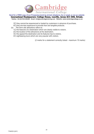24
TTAMOD1(2007)
Send for a FREE copy of our Prospectus book by airmail, telephone, fax or email, or via our website:
International Headquarters: College House, Leoville, Jersey JE3 2DB, BritainInternational Headquarters: College House, Leoville, Jersey JE3 2DB, BritainInternational Headquarters: College House, Leoville, Jersey JE3 2DB, BritainInternational Headquarters: College House, Leoville, Jersey JE3 2DB, BritainInternational Headquarters: College House, Leoville, Jersey JE3 2DB, Britain.
Telefax: +44 (0)1534 485485 Email: info@cambridgetraining.com Website: www.cambridgecollege.co.uk
3 they cannot be experienced or tested by customers in advance of purchase.
4 they are less expensive to provide than are tangible products.
(e) The term site attractions refers to:
1 the features of a destination which are clearly visible to visitors.
2 the location of the attractions at the destination.
3 the appeal the destination and its features has to visitors.
4 sightseeing tours which are very popular with visitors.
(2 marks for a statement correctly ticked - maximum 10 marks)
 