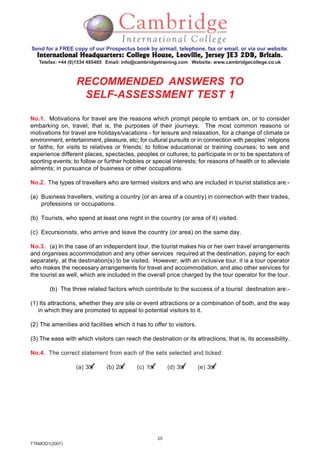 25
TTAMOD1(2007)
Send for a FREE copy of our Prospectus book by airmail, telephone, fax or email, or via our website:
International Headquarters: College House, Leoville, Jersey JE3 2DB, BritainInternational Headquarters: College House, Leoville, Jersey JE3 2DB, BritainInternational Headquarters: College House, Leoville, Jersey JE3 2DB, BritainInternational Headquarters: College House, Leoville, Jersey JE3 2DB, BritainInternational Headquarters: College House, Leoville, Jersey JE3 2DB, Britain.
Telefax: +44 (0)1534 485485 Email: info@cambridgetraining.com Website: www.cambridgecollege.co.uk
RECOMMENDED ANSWERS TO
SELF-ASSESSMENT TEST 1
No.1. Motivations for travel are the reasons which prompt people to embark on, or to consider
embarking on, travel; that is, the purposes of their journeys. The most common reasons or
motivations for travel are holidays/vacations - for leisure and relaxation, for a change of climate or
environment, entertainment, pleasure, etc; for cultural pursuits or in connection with peoples’ religions
or faiths; for visits to relatives or friends; to follow educational or training courses; to see and
experience different places, spectacles, peoples or cultures; to participate in or to be spectators of
sporting events; to follow or further hobbies or special interests; for reasons of health or to alleviate
ailments; in pursuance of business or other occupations.
No.2. The types of travellers who are termed visitors and who are included in tourist statistics are:-
(a) Business travellers, visiting a country (or an area of a country) in connection with their trades,
professions or occupations.
(b) Tourists, who spend at least one night in the country (or area of it) visited.
(c) Excursionists, who arrive and leave the country (or area) on the same day.
No.3. (a) In the case of an independent tour, the tourist makes his or her own travel arrangements
and organises accommodation and any other services required at the destination, paying for each
separately, at the destination(s) to be visited. However, with an inclusive tour, it is a tour operator
who makes the necessary arrangements for travel and accommodation, and also other services for
the tourist as well, which are included in the overall price charged by the tour operator for the tour.
(b) The three related factors which contribute to the success of a tourist destination are:-
(1) Its attractions, whether they are site or event attractions or a combination of both, and the way
in which they are promoted to appeal to potential visitors to it.
(2) The amenities and facilities which it has to offer to visitors.
(3) The ease with which visitors can reach the destination or its attractions, that is, its accessibility.
No.4. The correct statement from each of the sets selected and ticked:
(a) 3 (b) 2 (c) 1 (d) 3 (e) 3
 