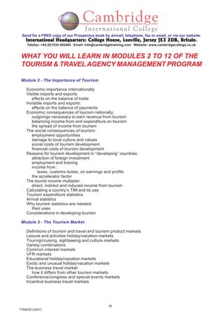 26
TTAMOD1(2007)
Send for a FREE copy of our Prospectus book by airmail, telephone, fax or email, or via our website:
International Headquarters: College House, Leoville, Jersey JE3 2DB, BritainInternational Headquarters: College House, Leoville, Jersey JE3 2DB, BritainInternational Headquarters: College House, Leoville, Jersey JE3 2DB, BritainInternational Headquarters: College House, Leoville, Jersey JE3 2DB, BritainInternational Headquarters: College House, Leoville, Jersey JE3 2DB, Britain.
Telefax: +44 (0)1534 485485 Email: info@cambridgetraining.com Website: www.cambridgecollege.co.uk
WHAT YOU WILL LEARN IN MODULES 2 TO 12 OF THE
TOURISM & TRAVELAGENCY MANAGEMENT PROGRAM
Module 2 - The Importance of Tourism
Economic importance internationally
Visible imports and exports:
effects on the balance of trade
Invisible imports and exports:
effects on the balance of payments
Economic consequences of tourism nationally:
outgoings necessary to earn revenue from tourism
balancing income from and expenditure on tourism
the spread of income from tourism
The social consequences of tourism:
employment opportunities
damage to local culture and values
social costs of tourism development
financial costs of tourism development
Reasons for tourism development in “developing” countries:
attraction of foreign investment
employment and training
income from :
taxes, customs duties, on earnings and profits
the accelerator factor
The tourist income multiplier:
direct, indirect and induced income from tourism
Calculating a country’s TIM and its use
Tourism expenditure statistics
Arrival statistics
Why tourism statistics are needed:
their uses
Considerations in developing tourism
Module 3 - The Tourism Market
Definitions of tourism and travel and tourism product markets
Leisure and activities holiday/vacation markets
Touring/cruising, sightseeing and culture markets
Variety combinations
Common interest markets
VFR markets
Educational holiday/vacation markets
Exotic and unusual holiday/vacation markets
The business travel market:
how it differs from other tourism markets
Conference/congress and special events markets
Incentive business travel markets
 