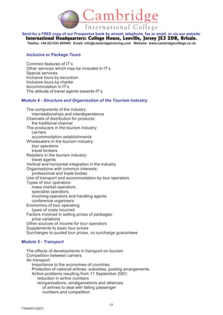 27
TTAMOD1(2007)
Send for a FREE copy of our Prospectus book by airmail, telephone, fax or email, or via our website:
International Headquarters: College House, Leoville, Jersey JE3 2DB, BritainInternational Headquarters: College House, Leoville, Jersey JE3 2DB, BritainInternational Headquarters: College House, Leoville, Jersey JE3 2DB, BritainInternational Headquarters: College House, Leoville, Jersey JE3 2DB, BritainInternational Headquarters: College House, Leoville, Jersey JE3 2DB, Britain.
Telefax: +44 (0)1534 485485 Email: info@cambridgetraining.com Website: www.cambridgecollege.co.uk
Inclusive or Package Tours
Common features of IT’s
Other services which may be included in IT’s
Special services
Inclusive tours by excursion
Inclusive tours by charter
Accommodation in IT’s
The attitude of travel agents towards IT’s
Module 4 - Structure and Organisation of the Tourism Industry
The components of the industry:
interrelationships and interdependence
Channels of distribution for products:
the traditional channel
The producers in the tourism industry:
carriers
accommodation establishments
Wholesalers in the tourism industry:
tour operators
travel brokers
Retailers in the tourism industry:
travel agents
Vertical and horizontal integration in the industry
Organisations with common interests:
professional and trade bodies
Use of transport and accommodation by tour operators
Types of tour operators:
mass market operators
specialist operators,
incoming operators and handling agents
conference organisers
Economics of tour operating:
types of costs incurred
Factors involved in setting prices of packages:
price variations
Other sources of income for tour operators
Supplements to basic tour prices
Surcharges to quoted tour prices, no surcharge guarantees
Module 5 - Transport
The effects of developments in transport on tourism
Competition between carriers
Air transport:
Importance to the economies of countries
Protection of national airlines: subsidies, pooling arrangements
Airline problems resulting from 11 September 2001:
reduction in airline numbers
reorganisations, amalgamations and alliances
of airlines to deal with falling passenger
numbers and competition
 