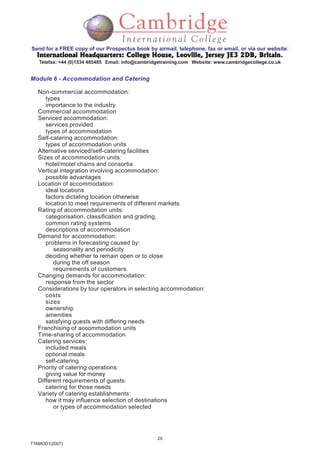 29
TTAMOD1(2007)
Send for a FREE copy of our Prospectus book by airmail, telephone, fax or email, or via our website:
International Headquarters: College House, Leoville, Jersey JE3 2DB, BritainInternational Headquarters: College House, Leoville, Jersey JE3 2DB, BritainInternational Headquarters: College House, Leoville, Jersey JE3 2DB, BritainInternational Headquarters: College House, Leoville, Jersey JE3 2DB, BritainInternational Headquarters: College House, Leoville, Jersey JE3 2DB, Britain.
Telefax: +44 (0)1534 485485 Email: info@cambridgetraining.com Website: www.cambridgecollege.co.uk
Module 6 - Accommodation and Catering
Non-commercial accommodation:
types
importance to the industry
Commercial accommodation
Serviced accommodation:
services provided
types of accommodation
Self-catering accommodation:
types of accommodation units
Alternative serviced/self-catering facilities
Sizes of accommodation units:
hotel/motel chains and consortia
Vertical integration involving accommodation:
possible advantages
Location of accommodation:
ideal locations
factors dictating location otherwise
location to meet requirements of different markets
Rating of accommodation units:
categorisation, classification and grading,
common rating systems
descriptions of accommodation
Demand for accommodation:
problems in forecasting caused by:
seasonality and periodicity
deciding whether to remain open or to close
during the off season
requirements of customers
Changing demands for accommodation:
response from the sector
Considerations by tour operators in selecting accommodation:
costs
sizes
ownership
amenities
satisfying guests with differing needs
Franchising of accommodation units
Time-sharing of accommodation
Catering services:
included meals
optional meals
self-catering
Priority of catering operations:
giving value for money
Different requirements of guests:
catering for those needs
Variety of catering establishments:
how it may influence selection of destinations
or types of accommodation selected
 