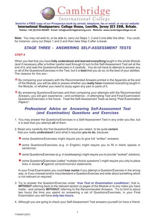 3
TTAMOD1(2007)
Send for a FREE copy of our Prospectus book by airmail, telephone, fax or email, or via our website:
International Headquarters: College House, Leoville, Jersey JE3 2DB, BritainInternational Headquarters: College House, Leoville, Jersey JE3 2DB, BritainInternational Headquarters: College House, Leoville, Jersey JE3 2DB, BritainInternational Headquarters: College House, Leoville, Jersey JE3 2DB, BritainInternational Headquarters: College House, Leoville, Jersey JE3 2DB, Britain.
Telefax: +44 (0)1534 485485 Email: info@cambridgetraining.com Website: www.cambridgecollege.co.uk
Note: You may not wish to, or be able to, carry out Steps 1, 2 and 3 one after the other. You could,
for instance, carry out Steps 1 and 2 and then take Step 3 after a break.
STAGE THREE - ANSWERING SELF-ASSESSMENT TESTS
STEP 4
When you feel that you have fully understood and learned everything taught in the whole Module
(and if necessary after a further careful read through it) turn to the Self-Assessment Test set at the
end of it, and read the Questions/Exercises in it carefully. You do not have to attempt to answer any
or all of the Questions/Exercises in the Test, but it is best that you do so, to the best of your abilities.
The reasons for this are:-
By comparing your answers with the Recommended Answers printed in the Appendix at the end
of the Module, you will be able to assess whether you really have mastered everything taught in
the Module, or whether you need to study again any part or parts of it.
By answering Questions/Exercises and then comparing your attempts with the Recommended
Answers, you will gain experience - and confidence - in attempting Test and Final Examination
Questions/Exercises in the future. Treat the Self-Assessment Tests as being “Past Examination
Papers”.
Professional Advice on Answering Self-Assessment Test
(and Examination) Questions and Exercises
1. You may answer the Questions/Exercises in a Self-Assessment Test in any order you like, but
it is best that you attempt all of them.
2. Read very carefully the first Question/Exercise you select, to be quite certain
that you really understand it and what it requires you to do, because:
some Questions/Exercises might require you to give full “written” answers;
some Questions/Exercises (e.g. in English) might require you to fill in blank spaces in
sentences;
some Questions/Exercises (e.g. in bookkeeping) might require you to provide “worked” solutions;
some Questions/Exercises (called “multiple-choice questions”) might require you only to place
ticks in boxes against correct/incorrect statements.
In your Final Examination you could lose marks if you attempt a Question/Exercise in the wrong
way, or if you misread and/or misunderstand a Question/Exercise and write about something which
is not relevant or required.
3. Try to answer the Question/Exercise under ‘true Test or Examination conditions’, that is,
WITHOUT referring back to the relevant section or pages of the Module or to any notes you have
made - and certainly WITHOUT referring to the Recommended Answers. Try to limit to about
two hours the time you spend on answering a set of Questions/Exercises; in your Final
Examination you will have only two hours.
4. Although you are going to check your Self-Assessment Test answers yourself (or have a friend,
 
