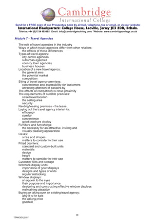 30
TTAMOD1(2007)
Send for a FREE copy of our Prospectus book by airmail, telephone, fax or email, or via our website:
International Headquarters: College House, Leoville, Jersey JE3 2DB, BritainInternational Headquarters: College House, Leoville, Jersey JE3 2DB, BritainInternational Headquarters: College House, Leoville, Jersey JE3 2DB, BritainInternational Headquarters: College House, Leoville, Jersey JE3 2DB, BritainInternational Headquarters: College House, Leoville, Jersey JE3 2DB, Britain.
Telefax: +44 (0)1534 485485 Email: info@cambridgetraining.com Website: www.cambridgecollege.co.uk
Module 7 - Travel Agencies
The role of travel agencies in the industry
Ways in which travel agencies differ from other retailers:
the effects of those differences
Types of travel agency:
city centre agencies
suburban agencies
country town agencies
business houses
Location of a new travel agency:
the general area
the potential market
competition
Siting of travel agency premises:
convenience and accessibility for customers
attracting attention of passers-by
The effects of competition in close proximity
The requirements of suitable premises:
street level location
the selling area
security
Renting/leasing premises - the lease
Laying out the travel agency interior for:
efficiency
comfort
convenience
good brochure display
Furniture and furnishings:
the necessity for an attractive, inviting and
visually pleasing appearance
Desks:
sizes and shapes
matters to consider in their use
Fitted counters:
standard and custom-built units
materials
design
height
matters to consider in their use
Customer files and storage
Brochure display units:
importance of good displays
designs and types of units
regular restocking
Window displays:
an appeal to the eyes
their purpose and importance
designing and constructing effective window displays
maintaining attraction
Buying or taking over an existing travel agency:
why it is for sale
the asking price
goodwill
 