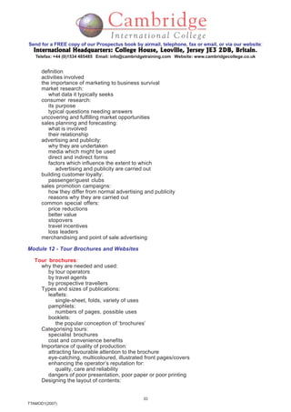 33
TTAMOD1(2007)
Send for a FREE copy of our Prospectus book by airmail, telephone, fax or email, or via our website:
International Headquarters: College House, Leoville, Jersey JE3 2DB, BritainInternational Headquarters: College House, Leoville, Jersey JE3 2DB, BritainInternational Headquarters: College House, Leoville, Jersey JE3 2DB, BritainInternational Headquarters: College House, Leoville, Jersey JE3 2DB, BritainInternational Headquarters: College House, Leoville, Jersey JE3 2DB, Britain.
Telefax: +44 (0)1534 485485 Email: info@cambridgetraining.com Website: www.cambridgecollege.co.uk
definition
activities involved
the importance of marketing to business survival
market research:
what data it typically seeks
consumer research:
its purpose
typical questions needing answers
uncovering and fulfilling market opportunities
sales planning and forecasting:
what is involved
their relationship
advertising and publicity:
why they are undertaken
media which might be used
direct and indirect forms
factors which influence the extent to which
advertising and publicity are carried out
building customer loyalty:
passenger/guest clubs
sales promotion campaigns:
how they differ from normal advertising and publicity
reasons why they are carried out
common special offers:
price reductions
better value
stopovers
travel incentives
loss leaders
merchandising and point of sale advertising
Module 12 - Tour Brochures and Websites
Tour brochures:
why they are needed and used:
by tour operators
by travel agents
by prospective travellers
Types and sizes of publications:
leaflets:
single-sheet, folds, variety of uses
pamphlets:
numbers of pages, possible uses
booklets:
the popular conception of ‘brochures’
Categorising tours:
specialist brochures
cost and convenience benefits
Importance of quality of production:
attracting favourable attention to the brochure
eye-catching, multicoloured, illustrated front pages/covers
enhancing the operator’s reputation for:
quality, care and reliability
dangers of poor presentation, poor paper or poor printing
Designing the layout of contents:
 