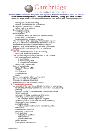 34
TTAMOD1(2007)
Send for a FREE copy of our Prospectus book by airmail, telephone, fax or email, or via our website:
International Headquarters: College House, Leoville, Jersey JE3 2DB, BritainInternational Headquarters: College House, Leoville, Jersey JE3 2DB, BritainInternational Headquarters: College House, Leoville, Jersey JE3 2DB, BritainInternational Headquarters: College House, Leoville, Jersey JE3 2DB, BritainInternational Headquarters: College House, Leoville, Jersey JE3 2DB, Britain.
Telefax: +44 (0)1534 485485 Email: info@cambridgetraining.com Website: www.cambridgecollege.co.uk
making text visually interesting
colours, photographs and illustrations
Providing convenience for readers:
colour coding of sections
Booking instructions:
avoiding ambiguity
Booking forms:
attachment within the brochure, separate sheets
instructions on completion
keeping booking procedures simple
The importance of the accuracy of information provided
Range of information needed about each tour featured
Dangers of inaccurate or incomplete information
Deciding what really is essential advance information
Sales promotion and special offers in brochures
Websites:
The impact of the Internet on the marketing
of tourism and travel products
The increasing importance of websites in the industry
Advantages of using websites:
to businesses
to travel agency staff
to prospective customers
Design and construction
Uses of websites by:
NTOs, RTOs and LTOs
carriers
tour operators
travel agencies
hotels
Online booking/reservation and payment
Special and “last minute” offers
Accuracy of website information
Adequate but not excessive information
A Promotional Campaign:
An example of the planning and implementation of a campaign
for a fictitious holiday/vacation and convention area, covering:
planning
business review, consumer review, competition review
SWOT analysis
campaign strategy, objectives and targeting
marketing communication activities:
the campaign theme, logos and slogans
advertising media: consumer and trade advertising
direct response messages
printed literature:
visitors, accommodation and attractions guides
the website
inter-business relations
consumer promotions
trade activities:
trade shows and fairs
trade missions
familiarisation trips
public relations
international programmes
 