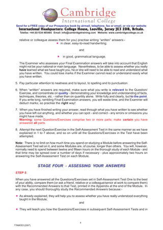 4
TTAMOD1(2007)
Send for a FREE copy of our Prospectus book by airmail, telephone, fax or email, or via our website:
International Headquarters: College House, Leoville, Jersey JE3 2DB, BritainInternational Headquarters: College House, Leoville, Jersey JE3 2DB, BritainInternational Headquarters: College House, Leoville, Jersey JE3 2DB, BritainInternational Headquarters: College House, Leoville, Jersey JE3 2DB, BritainInternational Headquarters: College House, Leoville, Jersey JE3 2DB, Britain.
Telefax: +44 (0)1534 485485 Email: info@cambridgetraining.com Website: www.cambridgecollege.co.uk
relative or colleague assess them for you) practise writing “written” answers:-
in clear, easy-to-read handwriting;
and
in good, grammatical language.
The Examiner who assesses your Final Examination answers will take into account that English
might not be your national or main language. Nevertheless, to be able to assess whether you really
have learned what we have taught you, he or she will need to be able to read and understand what
you have written. You could lose marks if the Examiner cannot read or understand easily what
you have written.
5. Pay particular attention to neatness and to layout, to spelling and to punctuation.
6. When “written” answers are required, make sure what you write is relevant to the Question/
Exercise, and concentrate on quality - demonstrating your knowledge and understanding of facts,
techniques, theories, etc. - rather than on quantity alone. Write fully and clearly, but to the point.
If you write long, rambling Final Examination answers, you will waste time, and the Examiner will
deduct marks; so practise the right way!
7. When you have finished writing your answer, read through what you have written to see whether
you have left out anything, and whether you can spot - and correct - any errors or omissions you
might have made.
Warning: some Questions/Exercises comprise two or more parts; make certain you have
answered all parts.
8. Attempt the next Question/Exercise in the Self-Assessment Test in the same manner as we have
explained in 1 to 7 above, and so on until all the Questions/Exercises in the Test have been
attempted.
Note: There is no limit on how much time you spend on studying a Module before answering the Self-
Assessment Test set on it, and some Modules are, of course, longer than others. You will, however,
normally need to spend between twelve and fifteen hours on the thorough study of each Module - and
that time may be spread over a number of days if necessary - plus approximately two hours on
answering the Self-Assessment Test on each Module.
STAGE FOUR - ASSESSING YOUR ANSWERS
STEP 5
When you have answered all the Questions/Exercises set in Self-Assessment Test One to the best
of your ability, compare them (or ask a friend, relative or a colleague/senior at work to compare them)
with the Recommended Answers to that Test, printed in the Appendix at the end of the Module. In
any case, you should thoroughly study the Recommended Answers because:-
As already explained, they will help you to assess whether you have really understood everything
taught in the Module;
and
They will teach you how the Questions/Exercises in subsequent Self-Assessment Tests and in
 