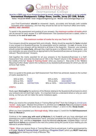 5
TTAMOD1(2007)
Send for a FREE copy of our Prospectus book by airmail, telephone, fax or email, or via our website:
International Headquarters: College House, Leoville, Jersey JE3 2DB, BritainInternational Headquarters: College House, Leoville, Jersey JE3 2DB, BritainInternational Headquarters: College House, Leoville, Jersey JE3 2DB, BritainInternational Headquarters: College House, Leoville, Jersey JE3 2DB, BritainInternational Headquarters: College House, Leoville, Jersey JE3 2DB, Britain.
Telefax: +44 (0)1534 485485 Email: info@cambridgetraining.com Website: www.cambridgecollege.co.uk
your Final Examination should be answered: clearly, accurately and factually (with suitable
examples when necessary), and how they should be laid out for maximum effect and marks.
MARKS AND AWARDS
To assist in the assessment and grading of your answers, the maximum number of marks which
can be earned for each answer to a Self-Assessment Test Question/Exercise is stated, either in
brackets at the end of each one.
The maximum number of marks for any one Test is 100.
Your answers should be assessed fairly and critically. Marks should be awarded for facts included
in your answer to a Question/Exercise, for presentation and for neatness. It is not, of course, to be
expected that your answers will be identical to all those in the Appendix. However, your answers
should contain the same facts, although they might be given in a different order or sequence - and
any examples you give should be as appropriate to the Questions/Exercises as those given in the
relevant “Recommended” Answers.
Add together the marks awarded for all your answers to the Questions/Exercises in a Self-
Assessment Test, and enter the total (out of 100) in the “Award” column in the Progress Chart in
the middle of the full ‘Study & Training Guide’ when you receive it. Also enter in the “Matters
Requiring Further Study” column the number(s) of any Question(s)/Exercise(s) for which you did not
achieve high marks.
GRADES
Here is a guide to the grade your Self-Assessment Test Work has achieved, based on the number
of marks awarded for it:
50% to 59% PASS 60% to 64% HIGH PASS
65% to 74% MERIT 75% to 84% HIGH MERIT
85% to 94% DISTINCTION 95% to 100% HIGH DISTINCTION
STEP 6
Study again thoroughly the section(s) of the Module relating to the Question(s)/Exercise(s) to which
your answers did not merit high marks. It is important that you understand where or why you went
wrong, so that you will not make the same mistake(s) again.
STEP 7
When you receive the complete Study or Training Manual One** from the College by airmail post,
‘revise’ - study again - Module One printed in it, and then turn to Module Two and proceed to study
it thoroughly in exactly the same way as explained in Steps 1, 2 and 3 in this ‘Study Guide’.
When you have completed your thorough study, follow steps 4, 5 and 6 for the Self-Assessment
Test on Module 2.
Continue in the same way with each of Modules 3, 4, 5 and 6 until you have attempted and
assessed your work to Self-Assessment Test 6, and have completed the study of Study or Training
Manual One. But - and this is important - study the Modules one by one; complete Steps 1 to 6 on
each Module before you proceed to the next one (unless during the course of your reading you are
referred to another Module).
**Note: When you receive Study or Training Manual One by airmail post, it will be accompanied by
a 20-page ‘Study & Training Guide’ (containing a ‘Progress Chart’) which you MUST read very
carefully before starting your study of Module Two.
 