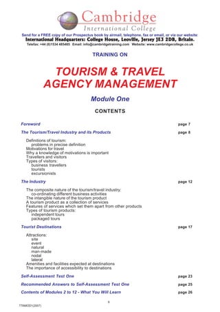 6
TTAMOD1(2007)
Send for a FREE copy of our Prospectus book by airmail, telephone, fax or email, or via our website:
International Headquarters: College House, Leoville, Jersey JE3 2DB, BritainInternational Headquarters: College House, Leoville, Jersey JE3 2DB, BritainInternational Headquarters: College House, Leoville, Jersey JE3 2DB, BritainInternational Headquarters: College House, Leoville, Jersey JE3 2DB, BritainInternational Headquarters: College House, Leoville, Jersey JE3 2DB, Britain.
Telefax: +44 (0)1534 485485 Email: info@cambridgetraining.com Website: www.cambridgecollege.co.uk
TRAINING ON
TOURISM & TRAVEL
AGENCY MANAGEMENT
Module One
CONTENTS
Foreword page 7
The Tourism/Travel Industry and its Products page 8
Definitions of tourism:
problems in precise definition
Motivations for travel
Why a knowledge of motivations is important
Travellers and visitors
Types of visitors:
business travellers
tourists
excursionists
The Industry page 12
The composite nature of the tourism/travel industry:
co-ordinating different business activities
The intangible nature of the tourism product
A tourism product as a collection of services
Features of services which set them apart from other products
Types of tourism products:
independent tours
packaged tours
Tourist Destinations page 17
Attractions:
site
event
natural
man-made
nodal
lateral
Amenities and facilities expected at destinations
The importance of accessibility to destinations
Self-Assessment Test One page 23
Recommended Answers to Self-Assessment Test One page 25
Contents of Modules 2 to 12 - What You Will Learn page 26
 