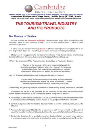 8
TTAMOD1(2007)
Send for a FREE copy of our Prospectus book by airmail, telephone, fax or email, or via our website:
International Headquarters: College House, Leoville, Jersey JE3 2DB, BritainInternational Headquarters: College House, Leoville, Jersey JE3 2DB, BritainInternational Headquarters: College House, Leoville, Jersey JE3 2DB, BritainInternational Headquarters: College House, Leoville, Jersey JE3 2DB, BritainInternational Headquarters: College House, Leoville, Jersey JE3 2DB, Britain.
Telefax: +44 (0)1534 485485 Email: info@cambridgetraining.com Website: www.cambridgecollege.co.uk
THE TOURISM/TRAVEL INDUSTRY
AND ITS PRODUCTS
The Meaning of Tourism
Tourism involves the movement of people. That movement might either be within their own
countries - which is called “domestic tourism” - or to and from other countries - which is called
“international tourism”.
In either case, the movement involves travel, by different means (by road, or rail or water or air)
over long or short distances. Therefore, tourism and travel are completely interrelated.
Of course, not every person who travels is a “tourist”; and in fact there is no one all-embracing
definition of tourism. However, two which are of especial of interest to us are:-
1976, by the forerunner of The Tourism Society (the Institute of Tourism in Britain):-
“Tourism is the temporary short-term movement of people to
destinations outside the places where they normally live and work,
and activities during their stay at those destinations; it includes
movement for all purposes, as well as day visits and excursions.”
1981, by The International Conference on Leisure-Recreation-Tourism:-
“Tourism might be defined in terms of particular activities selected
by choice and undertaken outside the home environment. Tourism
might or might not involve overnight stays away from home.”
Unfortunately, it is generally accepted that neither of those broadly worded definitions is complete!
For instance the natures of the “activities” are not specified, nor is it stated the distance which a
person might travel from his or her “home base” before being classed a tourist.
For example, is a housewife who travels 5, 10, 15, 20 or more miles or kilometres from her home
to shop at a particular shopping centre, instead of shopping closer to home, a tourist?
Similarly, is a person who travels some distance in order to commit a crime (burglary, arson, etc)
a tourist?
A person who “commutes” 20 or 30 miles or kilometres to work by road or train 5 or 6 days a week
would not consider him/herself a tourist, but he or she appears to fall into the definitions given.
Similarly, the definitions do not specify the maximum duration of a stay in a country before a person
is no longer considered to be a tourist (in practice that period is normally taken to be 12 months.)
 