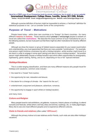 9
TTAMOD1(2007)
Send for a FREE copy of our Prospectus book by airmail, telephone, fax or email, or via our website:
International Headquarters: College House, Leoville, Jersey JE3 2DB, BritainInternational Headquarters: College House, Leoville, Jersey JE3 2DB, BritainInternational Headquarters: College House, Leoville, Jersey JE3 2DB, BritainInternational Headquarters: College House, Leoville, Jersey JE3 2DB, BritainInternational Headquarters: College House, Leoville, Jersey JE3 2DB, Britain.
Telefax: +44 (0)1534 485485 Email: info@cambridgetraining.com Website: www.cambridgecollege.co.uk
Although a precise definition of tourism might be impossible to achieve, a “technical” definition for
statistical purposes is not. Let us consider some of the components:-
Purposes of Travel - Motivations
People travel today - within their own countries or to “foreign” (to them) countries - for many
different reasons or motives. Those reasons which prompt or encourage people to embark on
travel are called their motivations. We describe the most common of such motivations for you in
the following sections, but we must point out that there might be other motivations for travel by different
people.
Although we show the reason or group of related reasons separately for your easier examination
and understanding, you must appreciate that there are many possible “combinations”. For example,
one person might combine a business trip with a holiday/vacation, whilst another might travel to a
ski resort in order to engage in some sport (skiing) and also to have a holiday/vacation. Yet another
person might deliberately choose a holiday/vacation spot which offers opportunities for photography,
sightseeing, game viewing, fishing, and so on, depending on his or her “special interests”.
Holidays/Vacations
This is a wide ranging classification, and there are many different reasons why people travel for
holidays and vacations; common ones include:-
the need for a “break” from routine;
the opportunity for rest, relaxation and leisure;
the desire for a change of climate - the “search for the sun”;
entertainment, enjoyment and pleasure, adventure, romance;
the opportunity to engage in sport whilst on holiday/vacation;
and many more.
Culture and Religion
Many people travel to visit exhibitions, art galleries, museums, historic places or buildings, to attend
concerts and festivals; whilst others visit holy cities and shrines, buildings, etc, or make pilgrimages.
Many like to see and meet different peoples and to experience different cultures.
Visits to friends and relatives (often called ‘VFR travel’)
Although the primary motive is to see relatives and/or friends, such visits are also often holidays/
vacations.
 